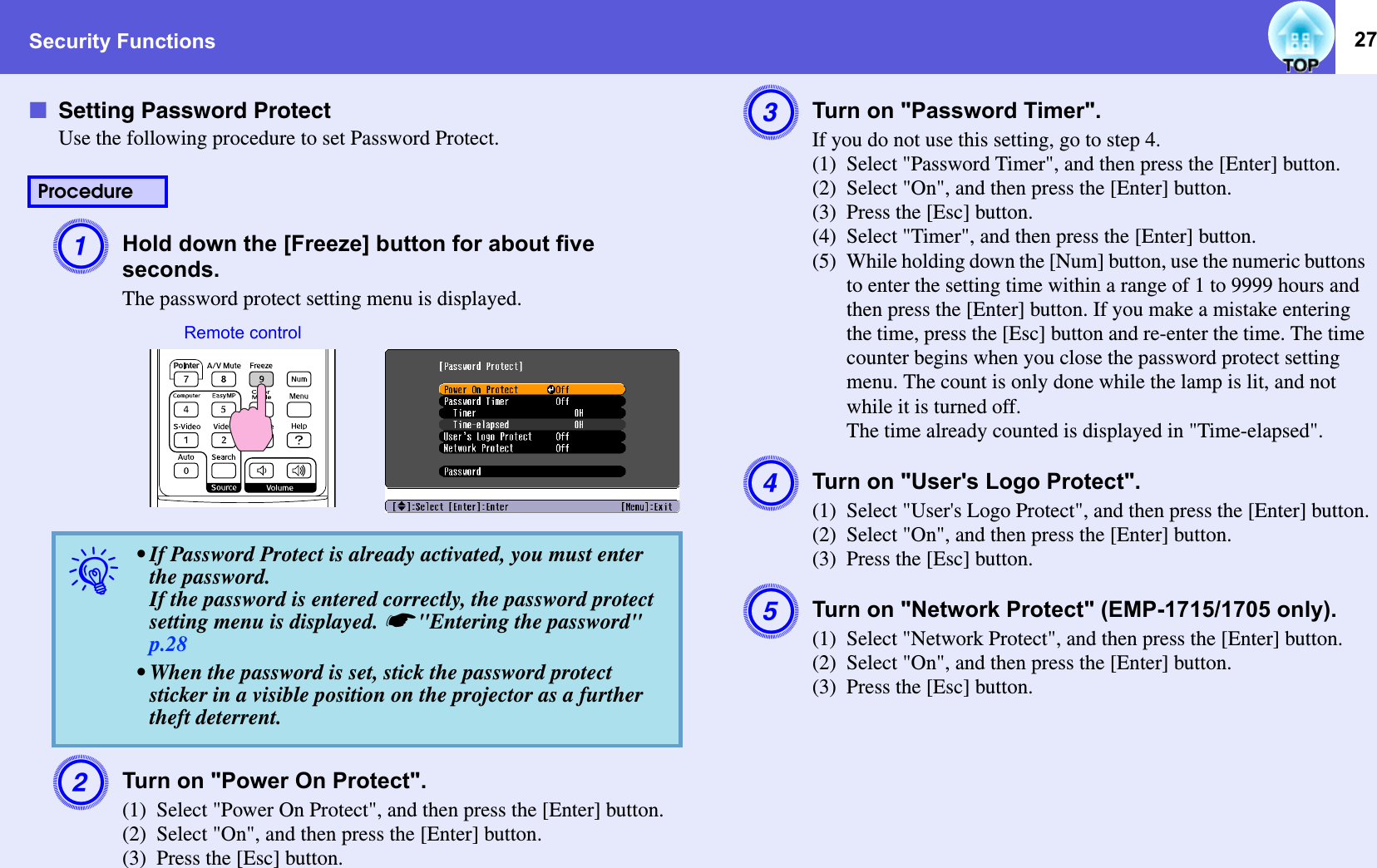 Security Functions 27fSetting Password ProtectUse the following procedure to set Password Protect. AHold down the [Freeze] button for about five seconds. The password protect setting menu is displayed. BTurn on &quot;Power On Protect&quot;. (1) Select &quot;Power On Protect&quot;, and then press the [Enter] button. (2) Select &quot;On&quot;, and then press the [Enter] button. (3) Press the [Esc] button. CTurn on &quot;Password Timer&quot;.If you do not use this setting, go to step 4.(1) Select &quot;Password Timer&quot;, and then press the [Enter] button.(2) Select &quot;On&quot;, and then press the [Enter] button.(3) Press the [Esc] button.(4) Select &quot;Timer&quot;, and then press the [Enter] button.(5) While holding down the [Num] button, use the numeric buttons to enter the setting time within a range of 1 to 9999 hours and then press the [Enter] button. If you make a mistake entering the time, press the [Esc] button and re-enter the time. The time counter begins when you close the password protect setting menu. The count is only done while the lamp is lit, and not while it is turned off. The time already counted is displayed in &quot;Time-elapsed&quot;.DTurn on &quot;User&apos;s Logo Protect&quot;.  (1) Select &quot;User&apos;s Logo Protect&quot;, and then press the [Enter] button.(2) Select &quot;On&quot;, and then press the [Enter] button. (3) Press the [Esc] button. ETurn on &quot;Network Protect&quot; (EMP-1715/1705 only).(1) Select &quot;Network Protect&quot;, and then press the [Enter] button.(2) Select &quot;On&quot;, and then press the [Enter] button.(3) Press the [Esc] button.Procedureq• If Password Protect is already activated, you must enter the password. If the password is entered correctly, the password protect setting menu is displayed. s&quot;Entering the password&quot; p.28• When the password is set, stick the password protect sticker in a visible position on the projector as a further theft deterrent. Remote control