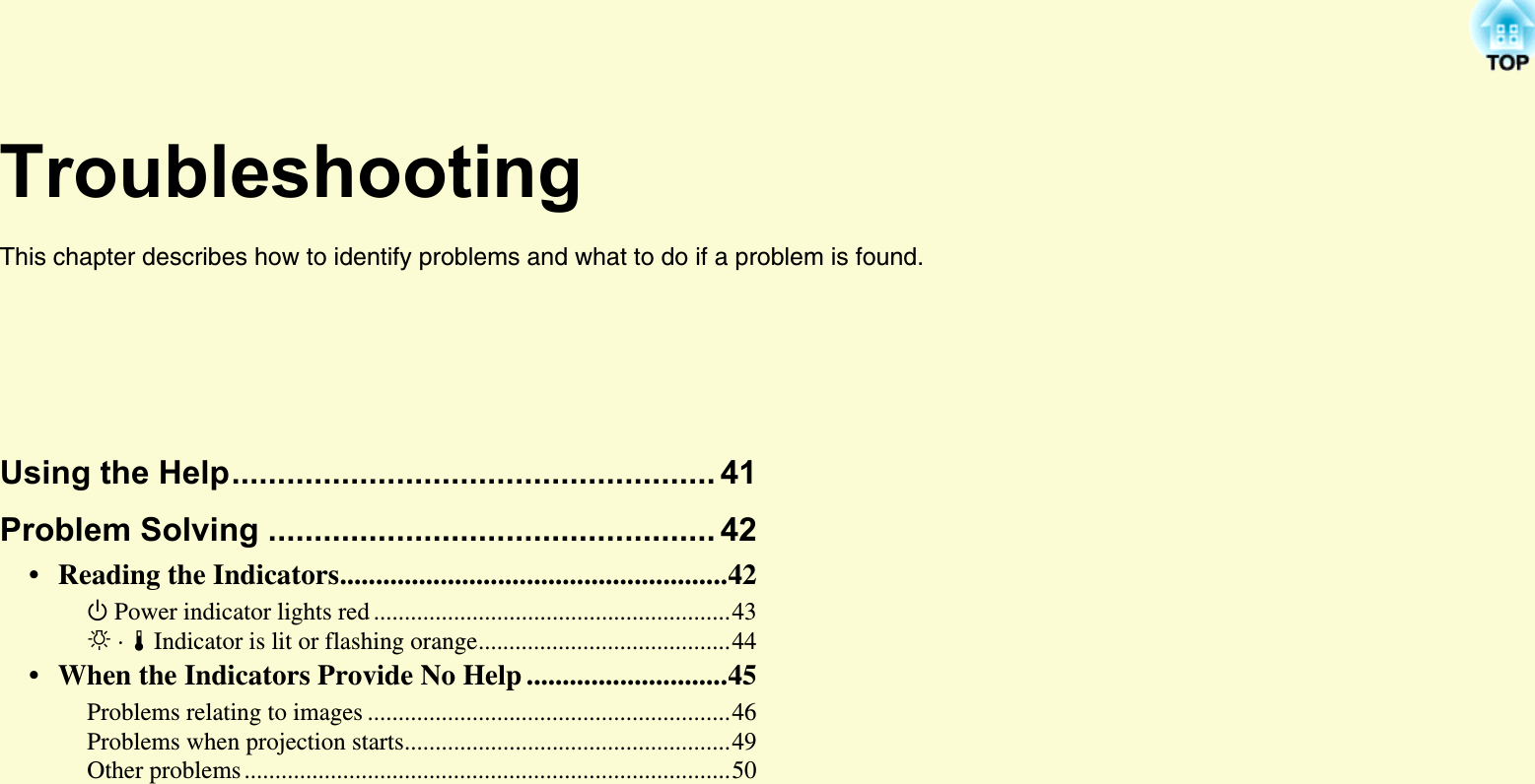 TroubleshootingThis chapter describes how to identify problems and what to do if a problem is found. Using the Help..................................................... 41Problem Solving ................................................. 42• Reading the Indicators......................................................42t Power indicator lights red ..........................................................43i · o Indicator is lit or flashing orange.........................................44• When the Indicators Provide No Help ............................45Problems relating to images ...........................................................46Problems when projection starts.....................................................49Other problems ...............................................................................50