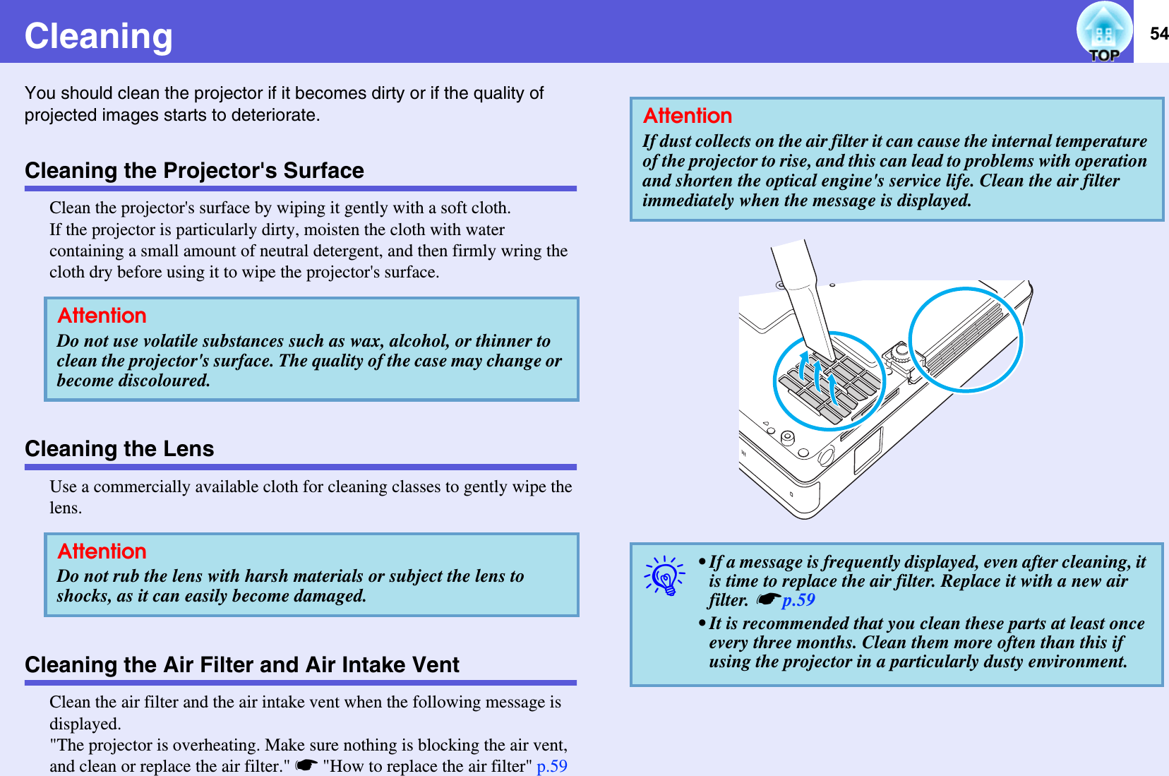 54CleaningYou should clean the projector if it becomes dirty or if the quality of projected images starts to deteriorate. Cleaning the Projector&apos;s SurfaceClean the projector&apos;s surface by wiping it gently with a soft cloth. If the projector is particularly dirty, moisten the cloth with water containing a small amount of neutral detergent, and then firmly wring the cloth dry before using it to wipe the projector&apos;s surface. Cleaning the LensUse a commercially available cloth for cleaning classes to gently wipe the lens. Cleaning the Air Filter and Air Intake VentClean the air filter and the air intake vent when the following message is displayed.&quot;The projector is overheating. Make sure nothing is blocking the air vent, and clean or replace the air filter.&quot; s&quot;How to replace the air filter&quot; p.59AttentionDo not use volatile substances such as wax, alcohol, or thinner to clean the projector&apos;s surface. The quality of the case may change or become discoloured.AttentionDo not rub the lens with harsh materials or subject the lens to shocks, as it can easily become damaged.AttentionIf dust collects on the air filter it can cause the internal temperature of the projector to rise, and this can lead to problems with operation and shorten the optical engine&apos;s service life. Clean the air filter immediately when the message is displayed.q• If a message is frequently displayed, even after cleaning, it is time to replace the air filter. Replace it with a new air filter. sp.59• It is recommended that you clean these parts at least once every three months. Clean them more often than this if using the projector in a particularly dusty environment.