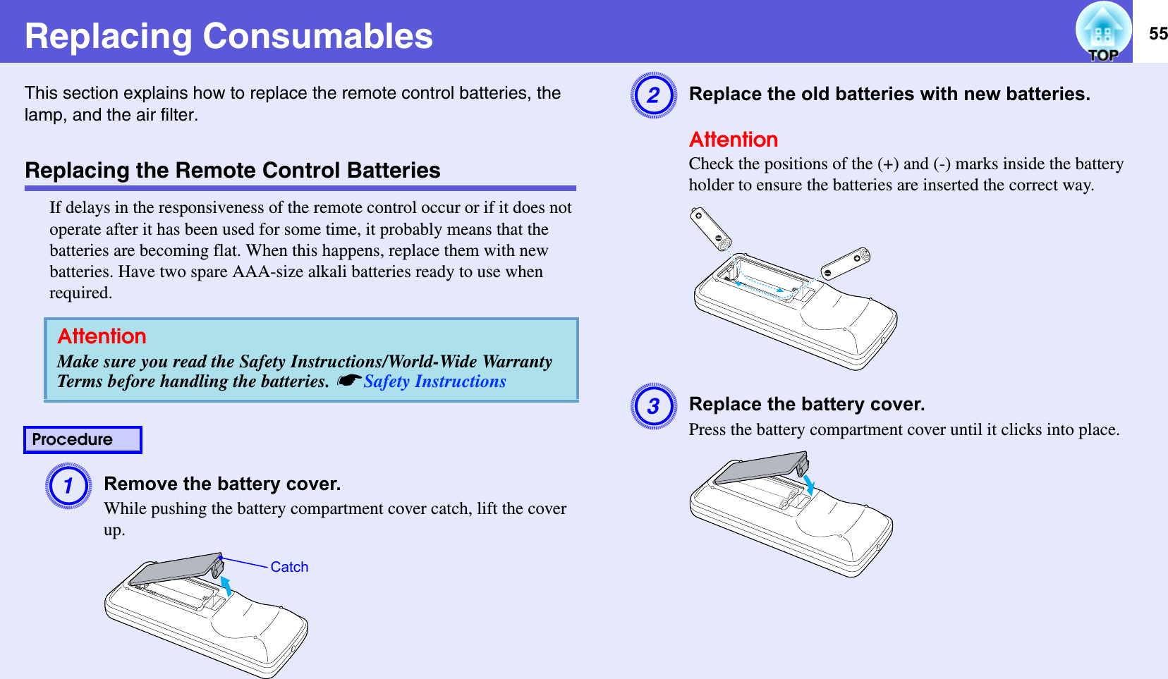 55Replacing ConsumablesThis section explains how to replace the remote control batteries, the lamp, and the air filter. Replacing the Remote Control BatteriesIf delays in the responsiveness of the remote control occur or if it does not operate after it has been used for some time, it probably means that the batteries are becoming flat. When this happens, replace them with new batteries. Have two spare AAA-size alkali batteries ready to use when required.ARemove the battery cover. While pushing the battery compartment cover catch, lift the cover up. BReplace the old batteries with new batteries. AttentionCheck the positions of the (+) and (-) marks inside the battery holder to ensure the batteries are inserted the correct way.CReplace the battery cover. Press the battery compartment cover until it clicks into place. AttentionMake sure you read the Safety Instructions/World-Wide Warranty Terms before handling the batteries. sSafety InstructionsProcedureCatch