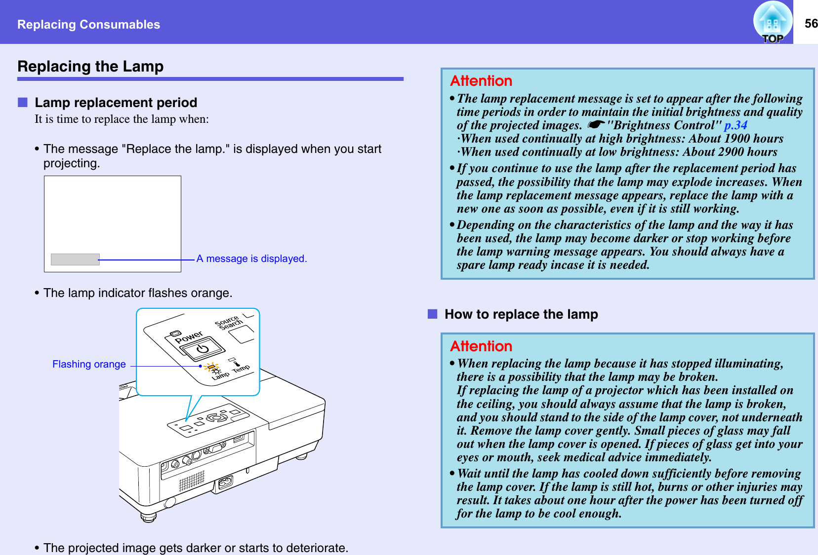 Replacing Consumables 56Replacing the LampfLamp replacement periodIt is time to replace the lamp when: • The message &quot;Replace the lamp.&quot; is displayed when you start projecting.• The lamp indicator flashes orange.• The projected image gets darker or starts to deteriorate.fHow to replace the lampA message is displayed. Flashing orangeAttention• The lamp replacement message is set to appear after the following time periods in order to maintain the initial brightness and quality of the projected images. s&quot;Brightness Control&quot; p.34·When used continually at high brightness: About 1900 hours·When used continually at low brightness: About 2900 hours• If you continue to use the lamp after the replacement period has passed, the possibility that the lamp may explode increases. When the lamp replacement message appears, replace the lamp with a new one as soon as possible, even if it is still working. • Depending on the characteristics of the lamp and the way it has been used, the lamp may become darker or stop working before the lamp warning message appears. You should always have a spare lamp ready incase it is needed. Attention• When replacing the lamp because it has stopped illuminating, there is a possibility that the lamp may be broken. If replacing the lamp of a projector which has been installed on the ceiling, you should always assume that the lamp is broken, and you should stand to the side of the lamp cover, not underneath it. Remove the lamp cover gently. Small pieces of glass may fall out when the lamp cover is opened. If pieces of glass get into your eyes or mouth, seek medical advice immediately.• Wait until the lamp has cooled down sufficiently before removing the lamp cover. If the lamp is still hot, burns or other injuries may result. It takes about one hour after the power has been turned off for the lamp to be cool enough. 