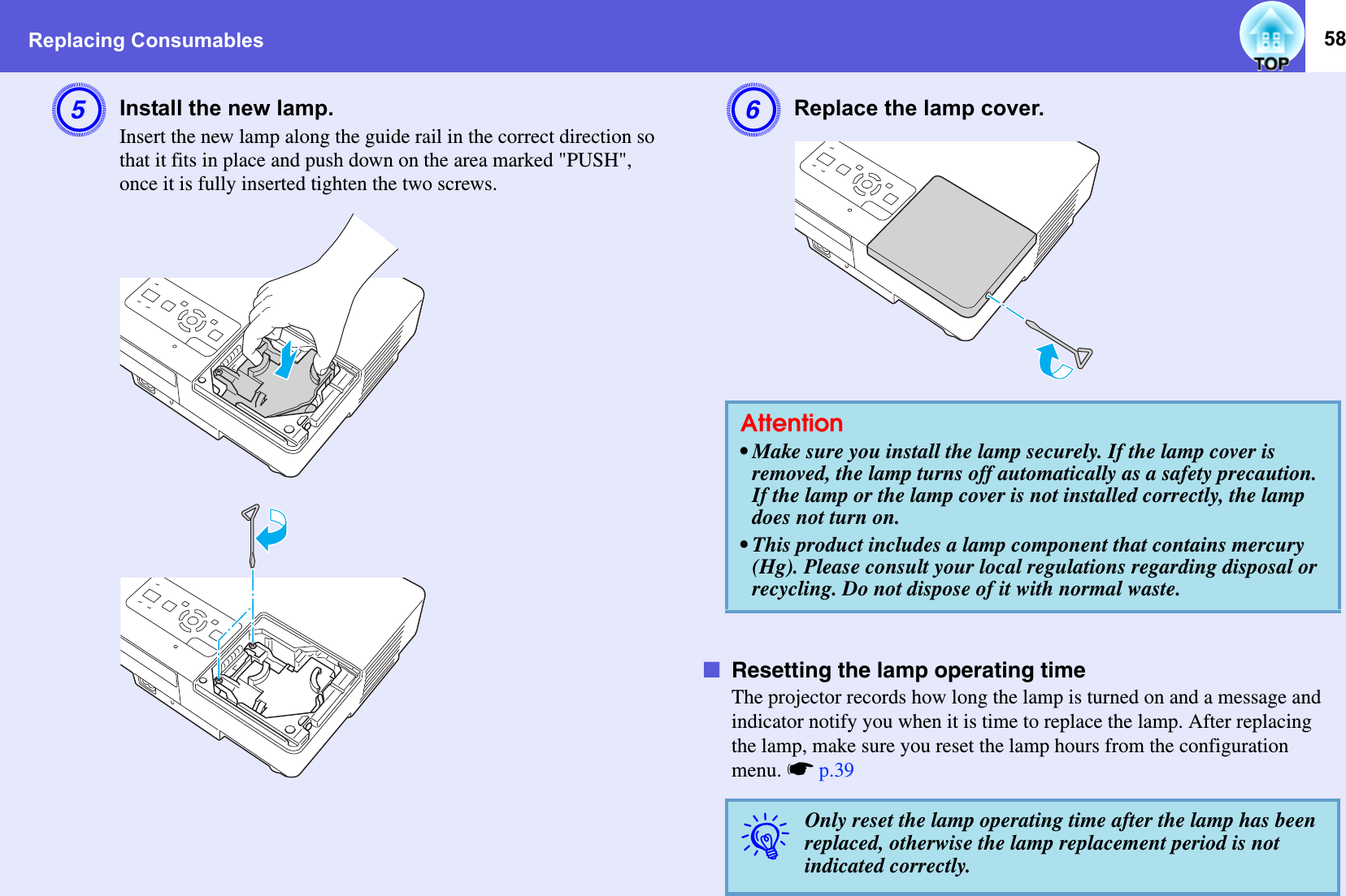 Replacing Consumables 58EInstall the new lamp. Insert the new lamp along the guide rail in the correct direction so that it fits in place and push down on the area marked &quot;PUSH&quot;, once it is fully inserted tighten the two screws. FReplace the lamp cover. fResetting the lamp operating timeThe projector records how long the lamp is turned on and a message and indicator notify you when it is time to replace the lamp. After replacing the lamp, make sure you reset the lamp hours from the configuration menu. sp.39Attention• Make sure you install the lamp securely. If the lamp cover is removed, the lamp turns off automatically as a safety precaution. If the lamp or the lamp cover is not installed correctly, the lamp does not turn on. • This product includes a lamp component that contains mercury (Hg). Please consult your local regulations regarding disposal or recycling. Do not dispose of it with normal waste.qOnly reset the lamp operating time after the lamp has been replaced, otherwise the lamp replacement period is not indicated correctly. 