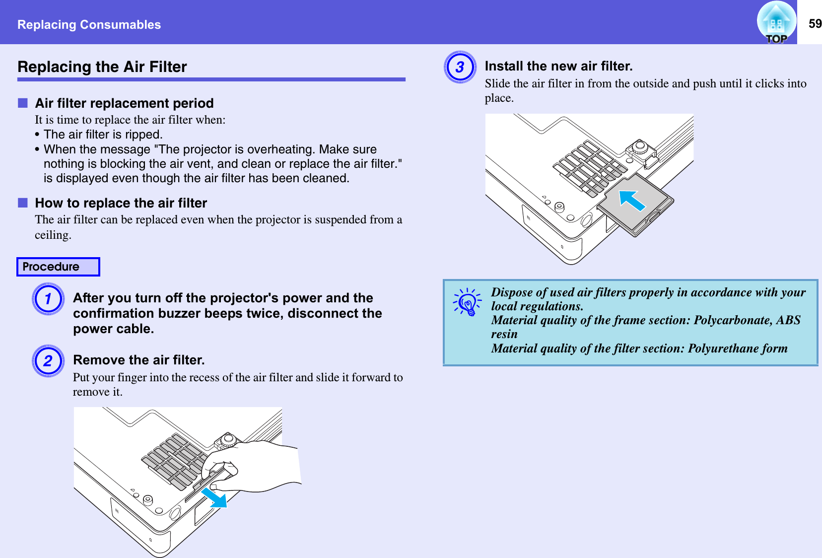 Replacing Consumables 59Replacing the Air FilterfAir filter replacement periodIt is time to replace the air filter when: • The air filter is ripped.• When the message &quot;The projector is overheating. Make sure nothing is blocking the air vent, and clean or replace the air filter.&quot; is displayed even though the air filter has been cleaned.fHow to replace the air filterThe air filter can be replaced even when the projector is suspended from a ceiling. AAfter you turn off the projector&apos;s power and the confirmation buzzer beeps twice, disconnect the power cable. BRemove the air filter.Put your finger into the recess of the air filter and slide it forward to remove it.CInstall the new air filter.Slide the air filter in from the outside and push until it clicks into place.ProcedureqDispose of used air filters properly in accordance with your local regulations.Material quality of the frame section: Polycarbonate, ABS resinMaterial quality of the filter section: Polyurethane form
