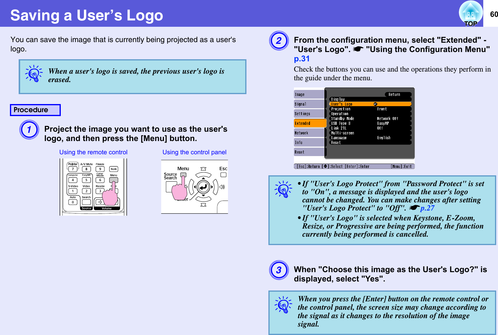 60Saving a User’s LogoYou can save the image that is currently being projected as a user&apos;s logo. AProject the image you want to use as the user&apos;s logo, and then press the [Menu] button. BFrom the configuration menu, select &quot;Extended&quot; - &quot;User&apos;s Logo&quot;. s&quot;Using the Configuration Menu&quot; p.31Check the buttons you can use and the operations they perform in the guide under the menu.CWhen &quot;Choose this image as the User&apos;s Logo?&quot; is displayed, select &quot;Yes&quot;.qWhen a user&apos;s logo is saved, the previous user&apos;s logo is erased. ProcedureUsing the remote control Using the control panelq• If &quot;User&apos;s Logo Protect&quot; from &quot;Password Protect&quot; is set to &quot;On&quot;, a message is displayed and the user&apos;s logo cannot be changed. You can make changes after setting &quot;User&apos;s Logo Protect&quot; to &quot;Off&quot;. sp.27• If &quot;User&apos;s Logo&quot; is selected when Keystone, E-Zoom, Resize, or Progressive are being performed, the function currently being performed is cancelled.qWhen you press the [Enter] button on the remote control or the control panel, the screen size may change according to the signal as it changes to the resolution of the image signal. 