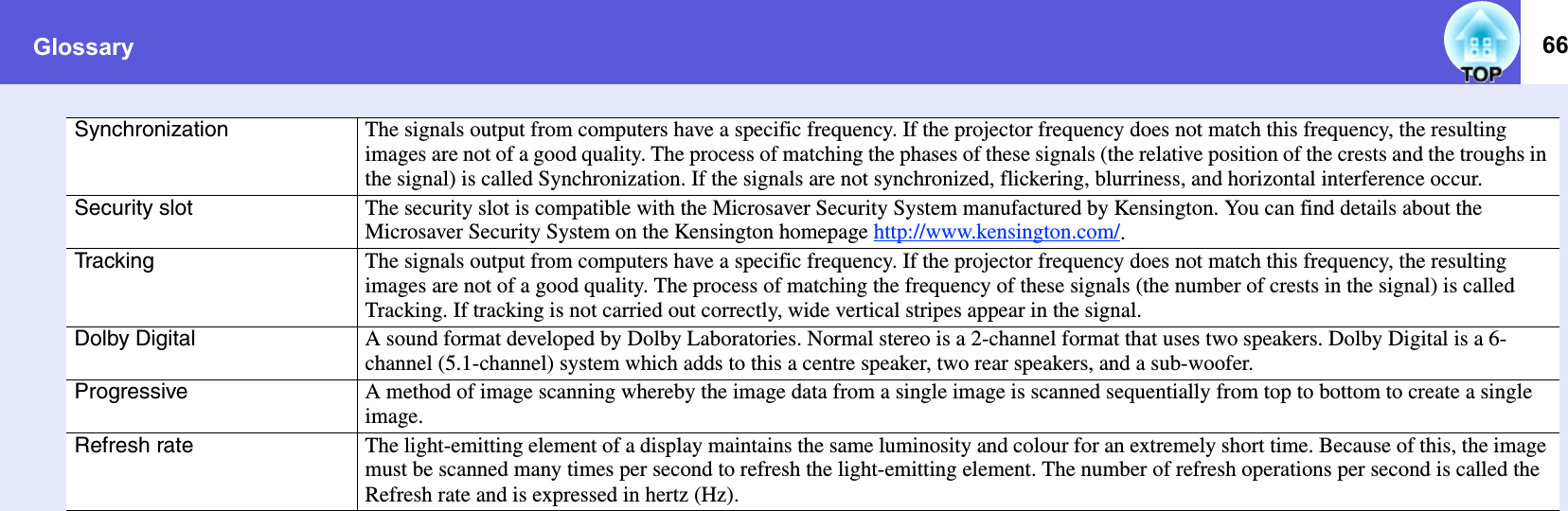 Glossary 66Synchronization The signals output from computers have a specific frequency. If the projector frequency does not match this frequency, the resulting images are not of a good quality. The process of matching the phases of these signals (the relative position of the crests and the troughs in the signal) is called Synchronization. If the signals are not synchronized, flickering, blurriness, and horizontal interference occur. Security slot The security slot is compatible with the Microsaver Security System manufactured by Kensington. You can find details about the Microsaver Security System on the Kensington homepage http://www.kensington.com/.Tracking The signals output from computers have a specific frequency. If the projector frequency does not match this frequency, the resulting images are not of a good quality. The process of matching the frequency of these signals (the number of crests in the signal) is called Tracking. If tracking is not carried out correctly, wide vertical stripes appear in the signal. Dolby Digital A sound format developed by Dolby Laboratories. Normal stereo is a 2-channel format that uses two speakers. Dolby Digital is a 6-channel (5.1-channel) system which adds to this a centre speaker, two rear speakers, and a sub-woofer. Progressive A method of image scanning whereby the image data from a single image is scanned sequentially from top to bottom to create a single image. Refresh rate The light-emitting element of a display maintains the same luminosity and colour for an extremely short time. Because of this, the image must be scanned many times per second to refresh the light-emitting element. The number of refresh operations per second is called the Refresh rate and is expressed in hertz (Hz). 