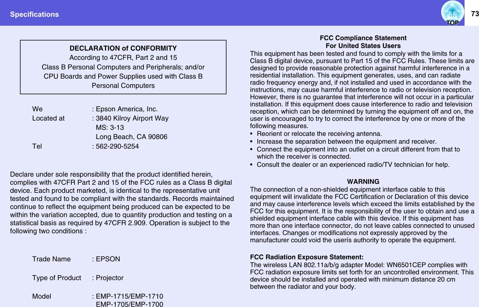 Specifications 73We : Epson America, Inc.Located at : 3840 Kilroy Airport Way  MS: 3-13  Long Beach, CA 90806Tel : 562-290-5254Declare under sole responsibility that the product identified herein, complies with 47CFR Part 2 and 15 of the FCC rules as a Class B digital device. Each product marketed, is identical to the representative unit tested and found to be compliant with the standards. Records maintained continue to reflect the equipment being produced can be expected to be within the variation accepted, due to quantity production and testing on a statistical basis as required by 47CFR 2.909. Operation is subject to the following two conditions :Trade Name : EPSONType of Product : ProjectorModel : EMP-1715/EMP-1710  EMP-1705/EMP-1700FCC Compliance StatementFor United States UsersThis equipment has been tested and found to comply with the limits for a Class B digital device, pursuant to Part 15 of the FCC Rules. These limits are designed to provide reasonable protection against harmful interference in a residential installation. This equipment generates, uses, and can radiate radio frequency energy and, if not installed and used in accordance with the instructions, may cause harmful interference to radio or television reception. However, there is no guarantee that interference will not occur in a particular installation. If this equipment does cause interference to radio and television reception, which can be determined by turning the equipment off and on, the user is encouraged to try to correct the interference by one or more of the following measures.• Reorient or relocate the receiving antenna.• Increase the separation between the equipment and receiver.• Connect the equipment into an outlet on a circuit different from that to which the receiver is connected.• Consult the dealer or an experienced radio/TV technician for help.WARNINGThe connection of a non-shielded equipment interface cable to this equipment will invalidate the FCC Certification or Declaration of this device and may cause interference levels which exceed the limits established by the FCC for this equipment. It is the responsibility of the user to obtain and use a shielded equipment interface cable with this device. If this equipment has more than one interface connector, do not leave cables connected to unused interfaces. Changes or modifications not expressly approved by the manufacturer could void the userís authority to operate the equipment.FCC Radiation Exposure Statement:The wireless LAN 802.11a/b/g adapter Model: WN6501CEP complies with FCC radiation exposure limits set forth for an uncontrolled environment. This device should be installed and operated with minimum distance 20 cm between the radiator and your body.DECLARATION of CONFORMITYAccording to 47CFR, Part 2 and 15 Class B Personal Computers and Peripherals; and/orCPU Boards and Power Supplies used with Class BPersonal Computers