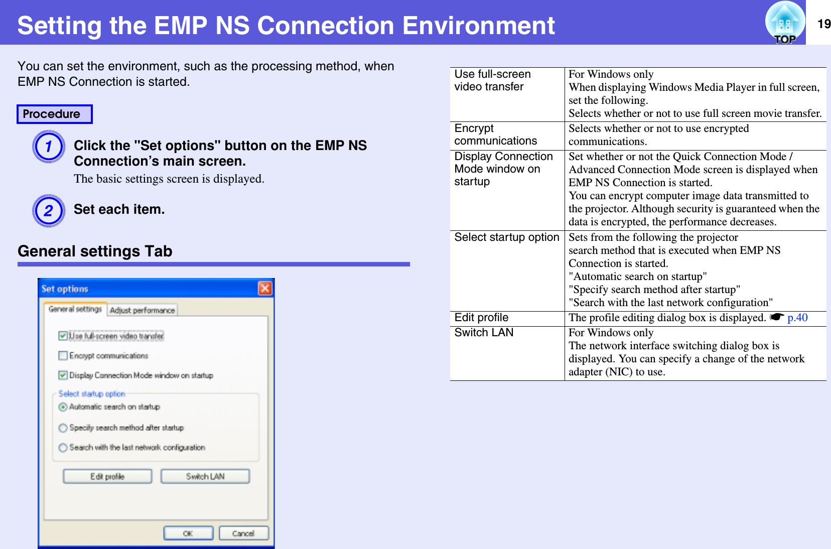 19Setting the EMP NS Connection EnvironmentYou can set the environment, such as the processing method, when EMP NS Connection is started.AClick the &quot;Set options&quot; button on the EMP NS Connection’s main screen.The basic settings screen is displayed.BSet each item.General settings TabProcedureUse full-screen video transferFor Windows onlyWhen displaying Windows Media Player in full screen, set the following.Selects whether or not to use full screen movie transfer.Encrypt communicationsSelects whether or not to use encrypted communications.Display Connection Mode window on startupSet whether or not the Quick Connection Mode /Advanced Connection Mode screen is displayed when EMP NS Connection is started.You can encrypt computer image data transmitted to the projector. Although security is guaranteed when the data is encrypted, the performance decreases.Select startup option Sets from the following the projector search method that is executed when EMP NS Connection is started.&quot;Automatic search on startup&quot;&quot;Specify search method after startup&quot;&quot;Search with the last network configuration&quot;Edit profile The profile editing dialog box is displayed. sp.40Switch LAN For Windows onlyThe network interface switching dialog box is displayed. You can specify a change of the network adapter (NIC) to use.