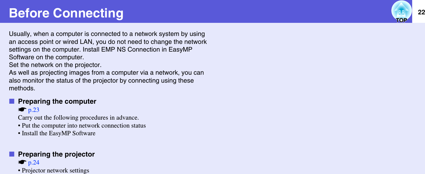 22Before ConnectingUsually, when a computer is connected to a network system by using an access point or wired LAN, you do not need to change the network settings on the computer. Install EMP NS Connection in EasyMP Software on the computer.Set the network on the projector.As well as projecting images from a computer via a network, you can also monitor the status of the projector by connecting using these methods.fPreparing the computersp.23Carry out the following procedures in advance.• Put the computer into network connection status• Install the EasyMP SoftwarefPreparing the projectorsp.24• Projector network settings