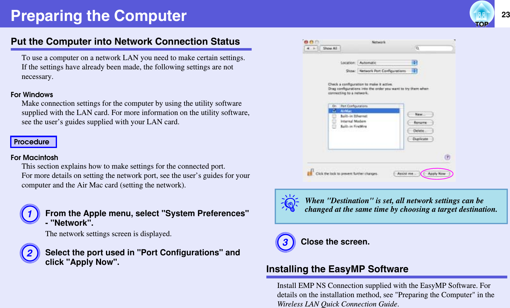 23Preparing the ComputerPut the Computer into Network Connection StatusTo use a computer on a network LAN you need to make certain settings.If the settings have already been made, the following settings are not necessary.For WindowsMake connection settings for the computer by using the utility software supplied with the LAN card. For more information on the utility software, see the user’s guides supplied with your LAN card.For MacintoshThis section explains how to make settings for the connected port.For more details on setting the network port, see the user’s guides for your computer and the Air Mac card (setting the network).AFrom the Apple menu, select &quot;System Preferences&quot; - &quot;Network&quot;.The network settings screen is displayed.BSelect the port used in &quot;Port Configurations&quot; and click &quot;Apply Now&quot;.CClose the screen.Installing the EasyMP SoftwareInstall EMP NS Connection supplied with the EasyMP Software. For details on the installation method, see &quot;Preparing the Computer&quot; in the Wireless LAN Quick Connection Guide.ProcedureqWhen &quot;Destination&quot; is set, all network settings can be changed at the same time by choosing a target destination.