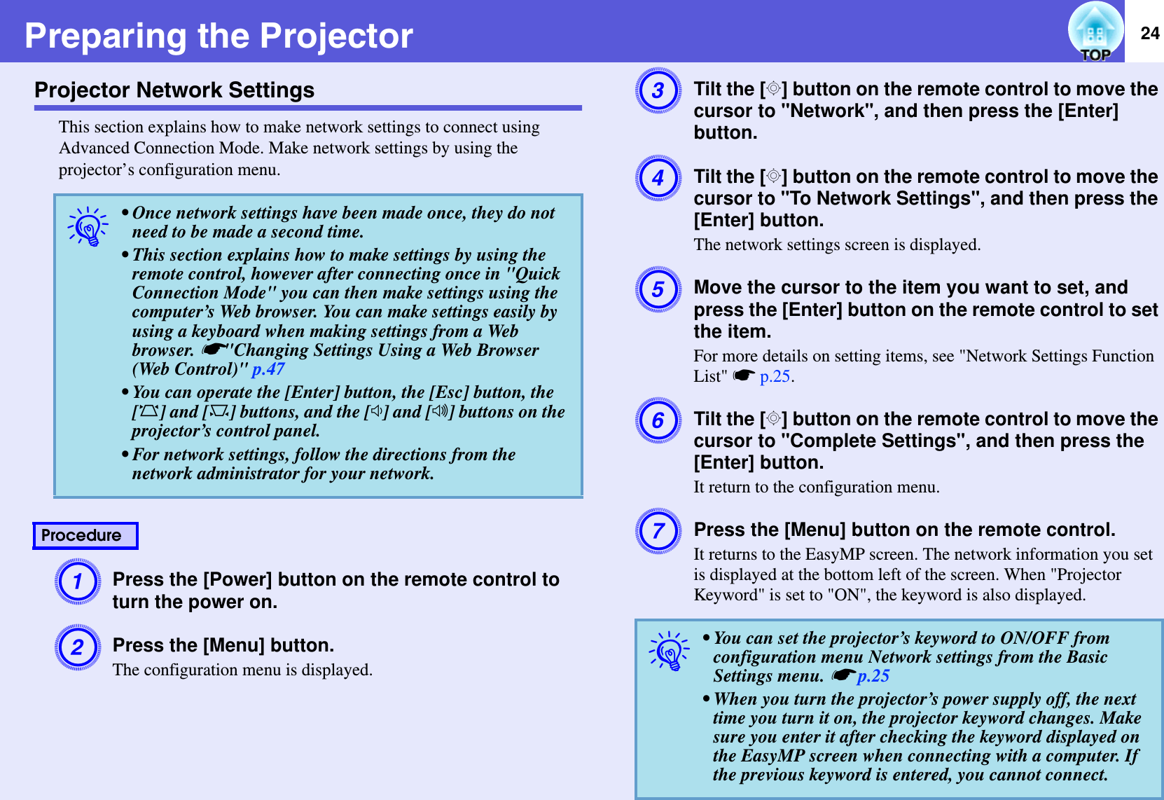 24Preparing the ProjectorProjector Network SettingsThis section explains how to make network settings to connect using Advanced Connection Mode. Make network settings by using the projector’s configuration menu.APress the [Power] button on the remote control to turn the power on.BPress the [Menu] button.The configuration menu is displayed.CTilt the [h] button on the remote control to move the cursor to &quot;Network&quot;, and then press the [Enter] button.DTilt the [h] button on the remote control to move the cursor to &quot;To Network Settings&quot;, and then press the [Enter] button.The network settings screen is displayed.EMove the cursor to the item you want to set, and press the [Enter] button on the remote control to set the item.For more details on setting items, see &quot;Network Settings Function List&quot; sp.25.FTilt the [h] button on the remote control to move the cursor to &quot;Complete Settings&quot;, and then press the [Enter] button.It return to the configuration menu.GPress the [Menu] button on the remote control.It returns to the EasyMP screen. The network information you set is displayed at the bottom left of the screen. When &quot;Projector Keyword&quot; is set to &quot;ON&quot;, the keyword is also displayed.q• Once network settings have been made once, they do not need to be made a second time.• This section explains how to make settings by using the remote control, however after connecting once in &quot;Quick Connection Mode&quot; you can then make settings using the computer’s Web browser. You can make settings easily by using a keyboard when making settings from a Web browser. s&quot;Changing Settings Using a Web Browser (Web Control)&quot; p.47• You can operate the [Enter] button, the [Esc] button, the [w] and [v] buttons, and the [a] and [b] buttons on the projector’s control panel.• For network settings, follow the directions from the network administrator for your network.Procedureq• You can set the projector’s keyword to ON/OFF from configuration menu Network settings from the Basic Settings menu. sp.25• When you turn the projector’s power supply off, the next time you turn it on, the projector keyword changes. Make sure you enter it after checking the keyword displayed on the EasyMP screen when connecting with a computer. If the previous keyword is entered, you cannot connect.