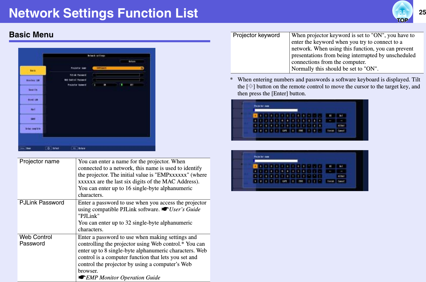 25Network Settings Function ListBasic Menu*  When entering numbers and passwords a software keyboard is displayed. Tilt the [h] button on the remote control to move the cursor to the target key, and then press the [Enter] button.Projector name You can enter a name for the projector. When connected to a network, this name is used to identify the projector. The initial value is &quot;EMPxxxxxx&quot; (where xxxxxx are the last six digits of the MAC Address). You can enter up to 16 single-byte alphanumeric characters.PJLink Password Enter a password to use when you access the projector using compatible PJLink software. sUser’s Guide&quot;PJLink&quot;You can enter up to 32 single-byte alphanumeric characters.Web Control PasswordEnter a password to use when making settings and controlling the projector using Web control.* You can enter up to 8 single-byte alphanumeric characters. Web control is a computer function that lets you set and control the projector by using a computer’s Web browser.sEMP Monitor Operation GuideProjector keyword When projector keyword is set to &quot;ON&quot;, you have to enter the keyword when you try to connect to a network. When using this function, you can prevent presentations from being interrupted by unscheduled connections from the computer.Normally this should be set to &quot;ON&quot;.