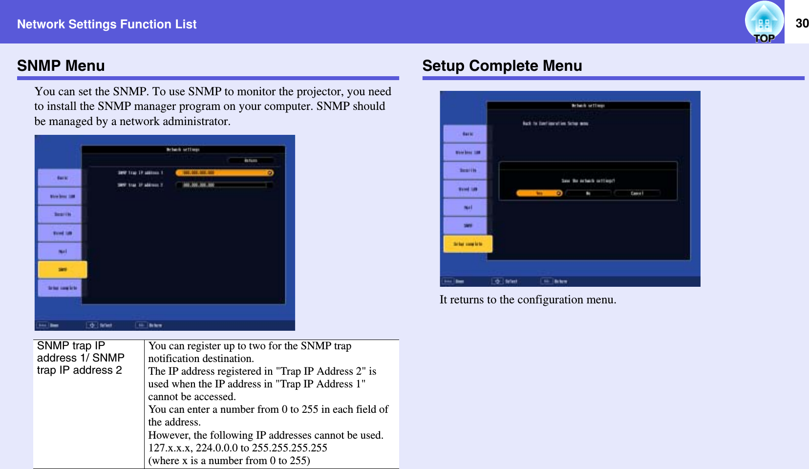 Network Settings Function List 30SNMP MenuYou can set the SNMP. To use SNMP to monitor the projector, you need to install the SNMP manager program on your computer. SNMP should be managed by a network administrator.Setup Complete MenuIt returns to the configuration menu.SNMP trap IP address 1/ SNMP trap IP address 2You can register up to two for the SNMP trap notification destination.The IP address registered in &quot;Trap IP Address 2&quot; is used when the IP address in &quot;Trap IP Address 1&quot; cannot be accessed.You can enter a number from 0 to 255 in each field of the address.However, the following IP addresses cannot be used.127.x.x.x, 224.0.0.0 to 255.255.255.255(where x is a number from 0 to 255)