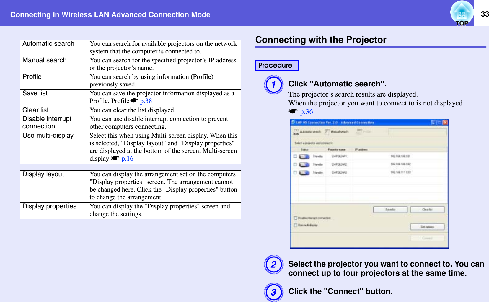 Connecting in Wireless LAN Advanced Connection Mode 33Connecting with the ProjectorAClick &quot;Automatic search&quot;.The projector’s search results are displayed.When the projector you want to connect to is not displayedsp.36BSelect the projector you want to connect to. You can connect up to four projectors at the same time.CClick the &quot;Connect&quot; button.Automatic search You can search for available projectors on the network system that the computer is connected to.Manual search You can search for the specified projector’s IP address or the projector’s name.Profile You can search by using information (Profile) previously saved.Save list You can save the projector information displayed as a Profile. Profilesp.38Clear list You can clear the list displayed.Disable interrupt connectionYou can use disable interrupt connection to prevent other computers connecting.Use multi-display Select this when using Multi-screen display. When this is selected, &quot;Display layout&quot; and &quot;Display properties&quot; are displayed at the bottom of the screen. Multi-screen display sp.16Display layout You can display the arrangement set on the computers &quot;Display properties&quot; screen. The arrangement cannot be changed here. Click the &quot;Display properties&quot; button to change the arrangement.Display properties You can display the &quot;Display properties&quot; screen and change the settings.Procedure