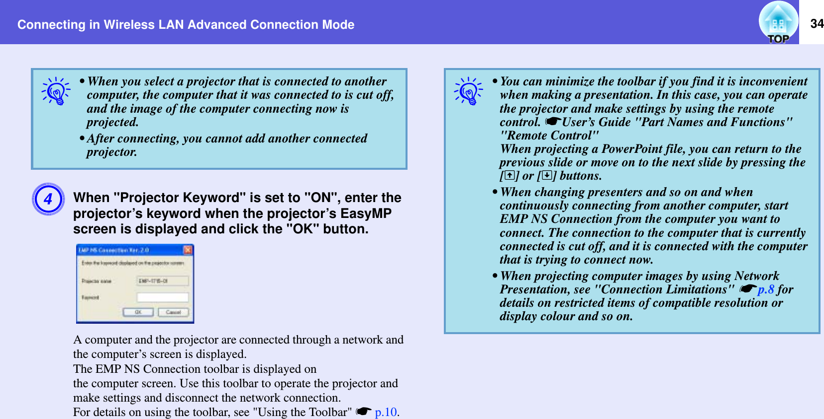 Connecting in Wireless LAN Advanced Connection Mode 34DWhen &quot;Projector Keyword&quot; is set to &quot;ON&quot;, enter the projector’s keyword when the projector’s EasyMP screen is displayed and click the &quot;OK&quot; button.A computer and the projector are connected through a network and the computer’s screen is displayed.The EMP NS Connection toolbar is displayed on the computer screen. Use this toolbar to operate the projector and make settings and disconnect the network connection.For details on using the toolbar, see &quot;Using the Toolbar&quot; sp.10.q• When you select a projector that is connected to another computer, the computer that it was connected to is cut off, and the image of the computer connecting now is projected.• After connecting, you cannot add another connected projector.q• You can minimize the toolbar if you find it is inconvenient when making a presentation. In this case, you can operate the projector and make settings by using the remote control. sUser’s Guide &quot;Part Names and Functions&quot; &quot;Remote Control&quot;When projecting a PowerPoint file, you can return to the previous slide or move on to the next slide by pressing the [[] or []] buttons.• When changing presenters and so on and when continuously connecting from another computer, start EMP NS Connection from the computer you want to connect. The connection to the computer that is currently connected is cut off, and it is connected with the computer that is trying to connect now.• When projecting computer images by using Network Presentation, see &quot;Connection Limitations&quot; sp.8 for details on restricted items of compatible resolution or display colour and so on.