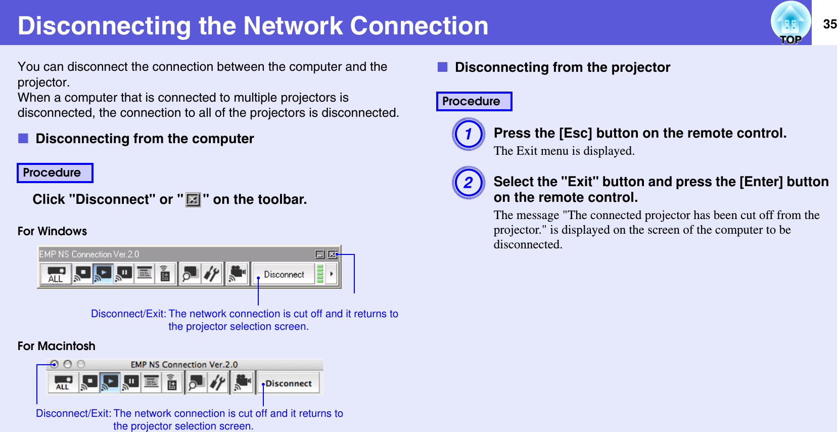 35Disconnecting the Network ConnectionYou can disconnect the connection between the computer and the projector.When a computer that is connected to multiple projectors is disconnected, the connection to all of the projectors is disconnected.fDisconnecting from the computerClick &quot;Disconnect&quot; or &quot; &quot; on the toolbar.For WindowsFor MacintoshfDisconnecting from the projectorAPress the [Esc] button on the remote control.The Exit menu is displayed.BSelect the &quot;Exit&quot; button and press the [Enter] button on the remote control.The message &quot;The connected projector has been cut off from the projector.&quot; is displayed on the screen of the computer to be disconnected.ProcedureDisconnect/Exit: The network connection is cut off and it returns to the projector selection screen.Disconnect/Exit: The network connection is cut off and it returns to the projector selection screen.Procedure