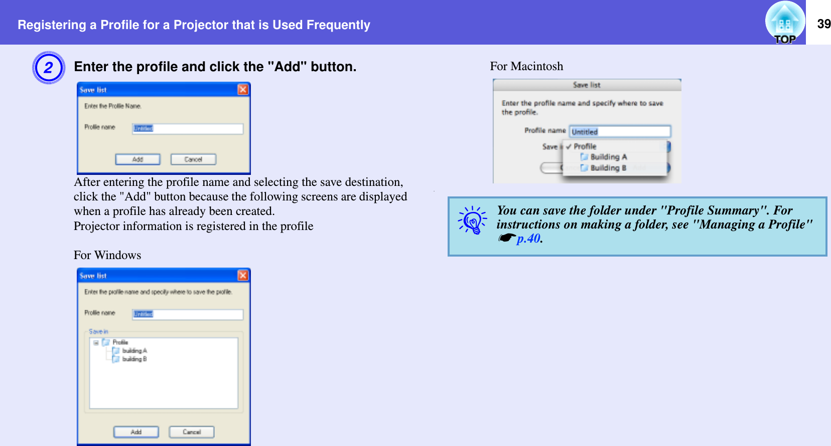 Registering a Profile for a Projector that is Used Frequently 39BEnter the profile and click the &quot;Add&quot; button.After entering the profile name and selecting the save destination, click the &quot;Add&quot; button because the following screens are displayed when a profile has already been created.Projector information is registered in the profileFor WindowsFor Macintosh.qYou can save the folder under &quot;Profile Summary&quot;. For instructions on making a folder, see &quot;Managing a Profile&quot; sp.40.