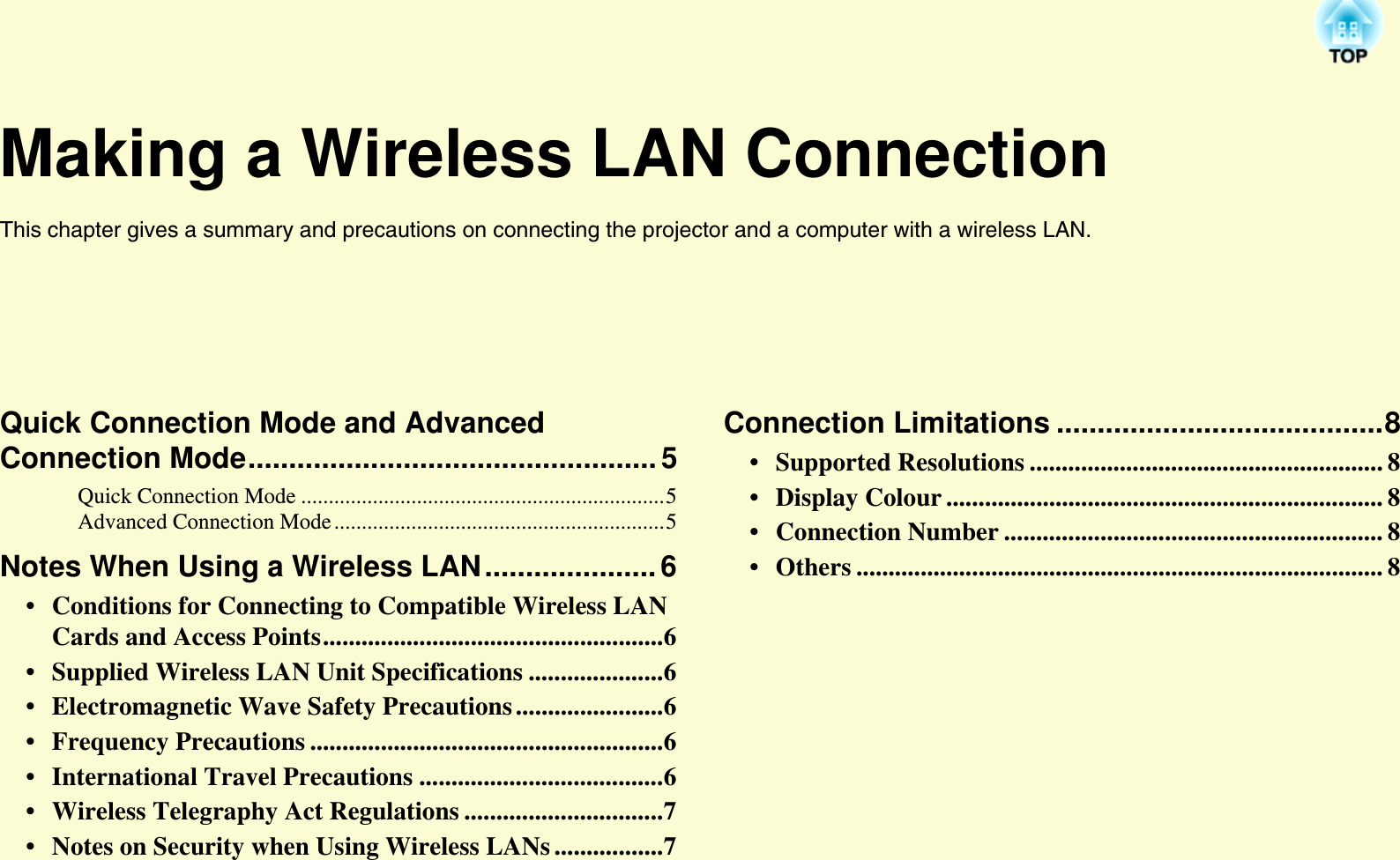 Making a Wireless LAN ConnectionThis chapter gives a summary and precautions on connecting the projector and a computer with a wireless LAN.Quick Connection Mode and Advanced Connection Mode..................................................5Quick Connection Mode ..................................................................5Advanced Connection Mode ............................................................5Notes When Using a Wireless LAN..................... 6• Conditions for Connecting to Compatible Wireless LAN Cards and Access Points.....................................................6• Supplied Wireless LAN Unit Specifications .....................6• Electromagnetic Wave Safety Precautions .......................6• Frequency Precautions .......................................................6• International Travel Precautions ......................................6• Wireless Telegraphy Act Regulations ...............................7• Notes on Security when Using Wireless LANs .................7Connection Limitations ........................................8• Supported Resolutions ....................................................... 8• Display Colour .................................................................... 8• Connection Number ........................................................... 8• Others .................................................................................. 8