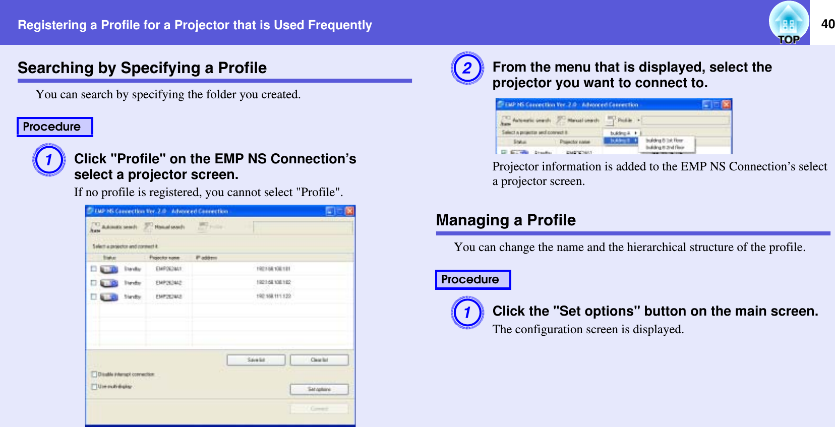 Registering a Profile for a Projector that is Used Frequently 40Searching by Specifying a ProfileYou can search by specifying the folder you created.AClick &quot;Profile&quot; on the EMP NS Connection’sselect a projector screen.If no profile is registered, you cannot select &quot;Profile&quot;.BFrom the menu that is displayed, select the projector you want to connect to.Projector information is added to the EMP NS Connection’s select a projector screen.Managing a ProfileYou can change the name and the hierarchical structure of the profile.AClick the &quot;Set options&quot; button on the main screen.The configuration screen is displayed.ProcedureProcedure