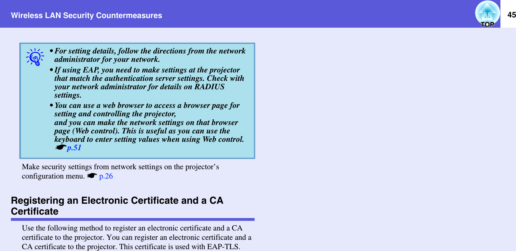 Wireless LAN Security Countermeasures 45Make security settings from network settings on the projector’s configuration menu. sp.26Registering an Electronic Certificate and a CA CertificateUse the following method to register an electronic certificate and a CA certificate to the projector. You can register an electronic certificate and a CA certificate to the projector. This certificate is used with EAP-TLS.q• For setting details, follow the directions from the network administrator for your network.• If using EAP, you need to make settings at the projector that match the authentication server settings. Check with your network administrator for details on RADIUS settings.• You can use a web browser to access a browser page for setting and controlling the projector,and you can make the network settings on that browser page (Web control). This is useful as you can use the keyboard to enter setting values when using Web control. sp.51