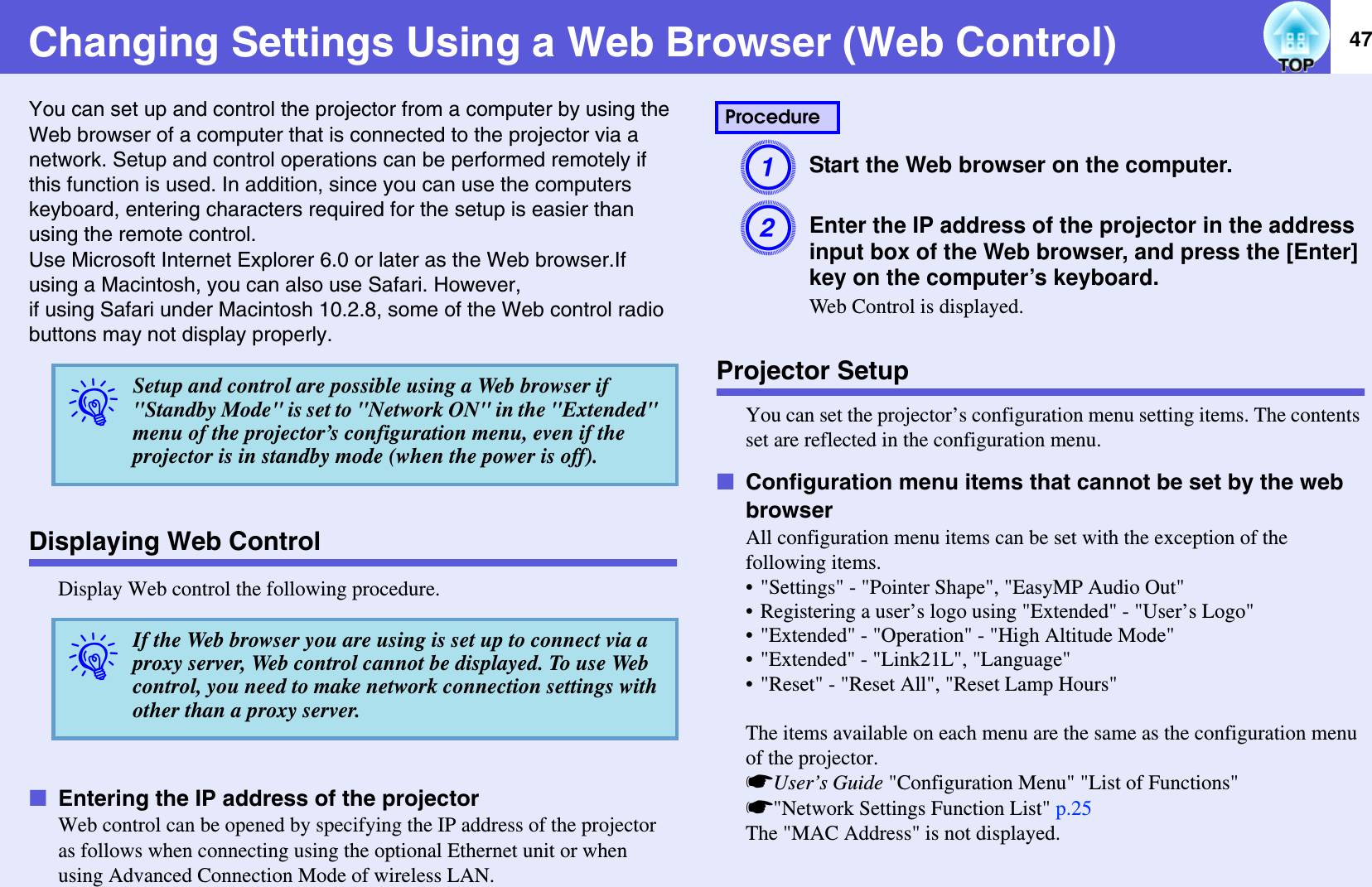 47Changing Settings Using a Web Browser (Web Control)You can set up and control the projector from a computer by using the Web browser of a computer that is connected to the projector via a network. Setup and control operations can be performed remotely if this function is used. In addition, since you can use the computers keyboard, entering characters required for the setup is easier than using the remote control.Use Microsoft Internet Explorer 6.0 or later as the Web browser.If using a Macintosh, you can also use Safari. However,if using Safari under Macintosh 10.2.8, some of the Web control radio buttons may not display properly.Displaying Web ControlDisplay Web control the following procedure.fEntering the IP address of the projectorWeb control can be opened by specifying the IP address of the projector as follows when connecting using the optional Ethernet unit or when using Advanced Connection Mode of wireless LAN.AStart the Web browser on the computer.BEnter the IP address of the projector in the address input box of the Web browser, and press the [Enter] key on the computer’s keyboard.Web Control is displayed.Projector SetupYou can set the projector’s configuration menu setting items. The contents set are reflected in the configuration menu.fConfiguration menu items that cannot be set by the web browserAll configuration menu items can be set with the exception of the following items.• &quot;Settings&quot; - &quot;Pointer Shape&quot;, &quot;EasyMP Audio Out&quot;• Registering a user’s logo using &quot;Extended&quot; - &quot;User’s Logo&quot;• &quot;Extended&quot; - &quot;Operation&quot; - &quot;High Altitude Mode&quot;• &quot;Extended&quot; - &quot;Link21L&quot;, &quot;Language&quot;• &quot;Reset&quot; - &quot;Reset All&quot;, &quot;Reset Lamp Hours&quot;The items available on each menu are the same as the configuration menu of the projector.sUser’s Guide &quot;Configuration Menu&quot; &quot;List of Functions&quot; s&quot;Network Settings Function List&quot; p.25The &quot;MAC Address&quot; is not displayed.qSetup and control are possible using a Web browser if &quot;Standby Mode&quot; is set to &quot;Network ON&quot; in the &quot;Extended&quot; menu of the projector’s configuration menu, even if the projector is in standby mode (when the power is off).qIf the Web browser you are using is set up to connect via a proxy server, Web control cannot be displayed. To use Web control, you need to make network connection settings with other than a proxy server.Procedure