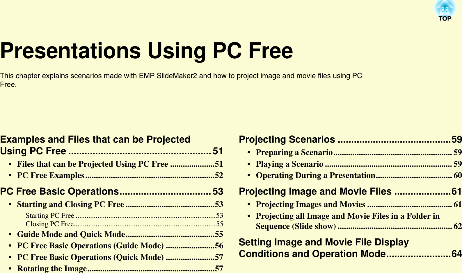 Presentations Using PC FreeThis chapter explains scenarios made with EMP SlideMaker2 and how to project image and movie files using PC Free.Examples and Files that can be Projected Using PC Free .....................................................51• Files that can be Projected Using PC Free .....................51• PC Free Examples.............................................................52PC Free Basic Operations..................................53• Starting and Closing PC Free ..........................................53Starting PC Free .............................................................................53Closing PC Free..............................................................................55• Guide Mode and Quick Mode..........................................55• PC Free Basic Operations (Guide Mode) .......................56• PC Free Basic Operations (Quick Mode) .......................57• Rotating the Image............................................................57Projecting Scenarios ..........................................59• Preparing a Scenario........................................................ 59• Playing a Scenario ............................................................ 59• Operating During a Presentation.................................... 60Projecting Image and Movie Files .....................61• Projecting Images and Movies ........................................ 61• Projecting all Image and Movie Files in a Folder in Sequence (Slide show) ...................................................... 62Setting Image and Movie File Display Conditions and Operation Mode........................64