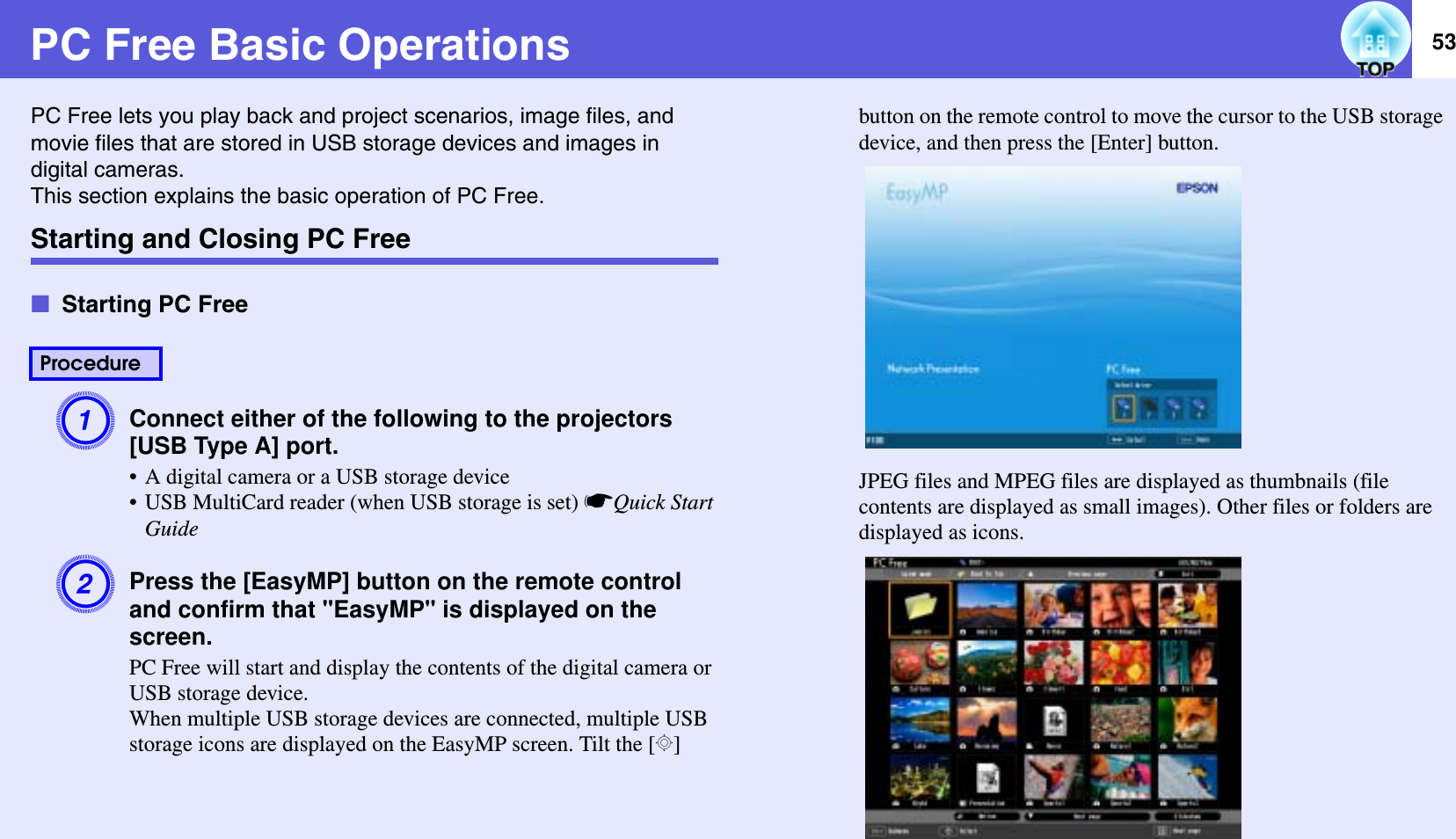 53PC Free Basic OperationsPC Free lets you play back and project scenarios, image files, and movie files that are stored in USB storage devices and images in digital cameras.This section explains the basic operation of PC Free.Starting and Closing PC FreefStarting PC FreeAConnect either of the following to the projectors [USB Type A] port.• A digital camera or a USB storage device• USB MultiCard reader (when USB storage is set) sQuick Start GuideBPress the [EasyMP] button on the remote controland confirm that &quot;EasyMP&quot; is displayed on the screen.PC Free will start and display the contents of the digital camera or USB storage device.When multiple USB storage devices are connected, multiple USB storage icons are displayed on the EasyMP screen. Tilt the [h]button on the remote control to move the cursor to the USB storage device, and then press the [Enter] button.JPEG files and MPEG files are displayed as thumbnails (file contents are displayed as small images). Other files or folders are displayed as icons.Procedure