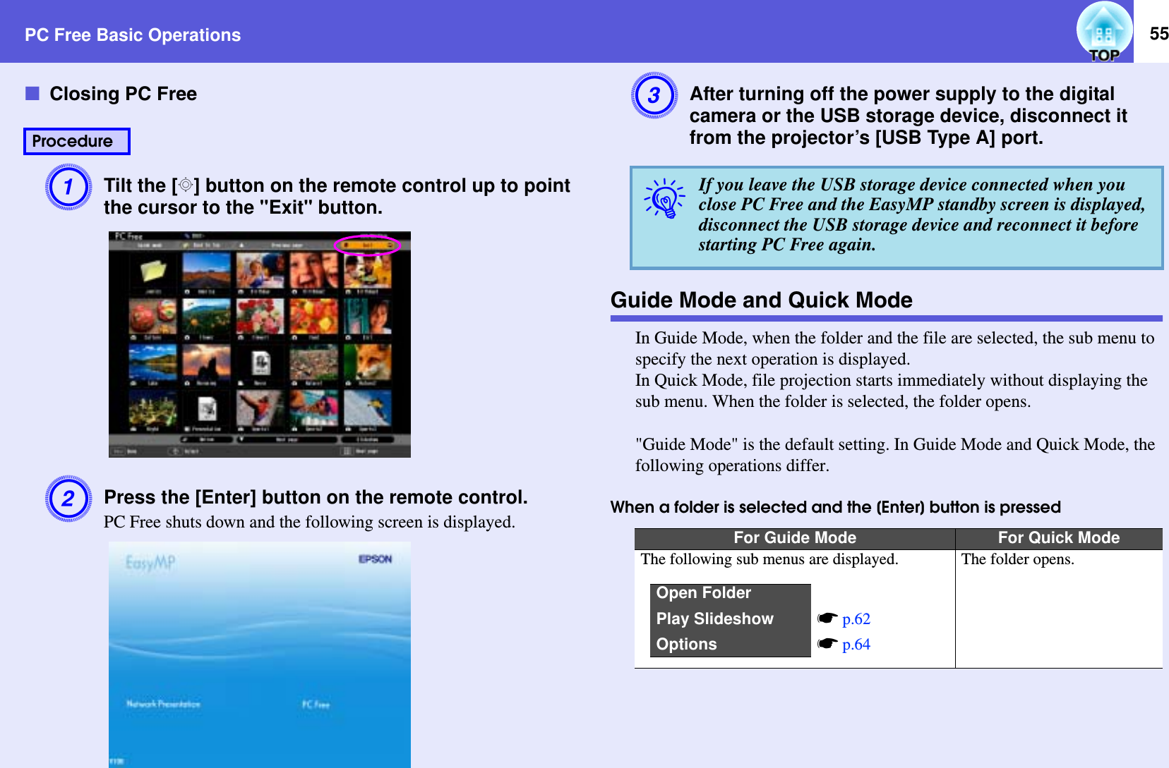 PC Free Basic Operations 55fClosing PC FreeATilt the [h] button on the remote control up to point the cursor to the &quot;Exit&quot; button.BPress the [Enter] button on the remote control.PC Free shuts down and the following screen is displayed.CAfter turning off the power supply to the digital camera or the USB storage device, disconnect it from the projector’s [USB Type A] port.Guide Mode and Quick ModeIn Guide Mode, when the folder and the file are selected, the sub menu to specify the next operation is displayed.In Quick Mode, file projection starts immediately without displaying the sub menu. When the folder is selected, the folder opens.&quot;Guide Mode&quot; is the default setting. In Guide Mode and Quick Mode, the following operations differ.When a folder is selected and the [Enter] button is pressedProcedureqIf you leave the USB storage device connected when you close PC Free and the EasyMP standby screen is displayed, disconnect the USB storage device and reconnect it before starting PC Free again.For Guide Mode For Quick ModeThe following sub menus are displayed. The folder opens.Open FolderPlay Slideshow sp.62Options sp.64