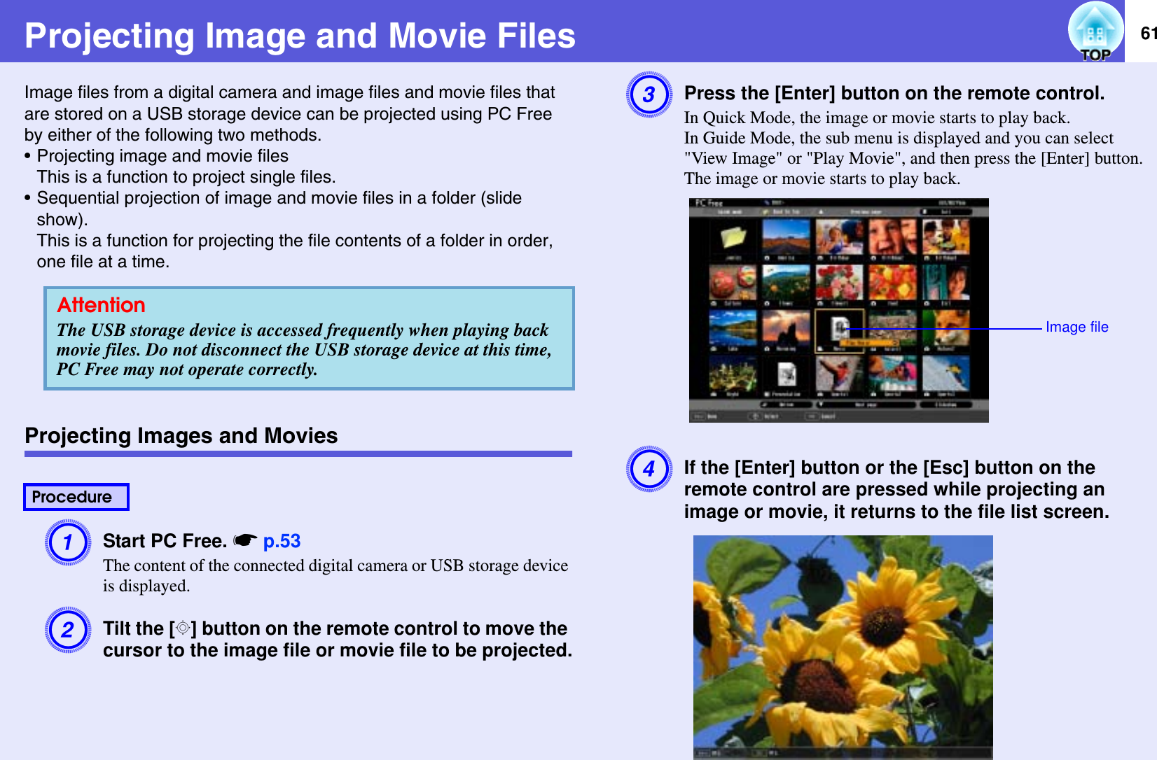 61Projecting Image and Movie FilesImage files from a digital camera and image files and movie files that are stored on a USB storage device can be projected using PC Free by either of the following two methods.• Projecting image and movie filesThis is a function to project single files.• Sequential projection of image and movie files in a folder (slide show).This is a function for projecting the file contents of a folder in order, one file at a time.Projecting Images and MoviesAStart PC Free. sp.53The content of the connected digital camera or USB storage device is displayed.BTilt the [h] button on the remote control to move the cursor to the image file or movie file to be projected.CPress the [Enter] button on the remote control.In Quick Mode, the image or movie starts to play back.In Guide Mode, the sub menu is displayed and you can select &quot;View Image&quot; or &quot;Play Movie&quot;, and then press the [Enter] button. The image or movie starts to play back.DIf the [Enter] button or the [Esc] button on the remote control are pressed while projecting an image or movie, it returns to the file list screen.AttentionThe USB storage device is accessed frequently when playing back movie files. Do not disconnect the USB storage device at this time, PC Free may not operate correctly.ProcedureImage file