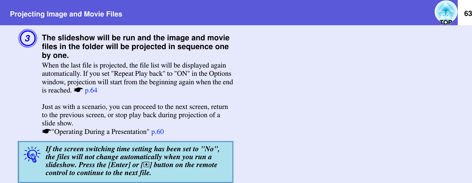 Projecting Image and Movie Files 63CThe slideshow will be run and the image and movie files in the folder will be projected in sequence one by one.When the last file is projected, the file list will be displayed again automatically. If you set &quot;Repeat Play back&quot; to &quot;ON&quot; in the Options window, projection will start from the beginning again when the endis reached. sp.64Just as with a scenario, you can proceed to the next screen, return to the previous screen, or stop play back during projection of a slide show. s&quot;Operating During a Presentation&quot; p.60qIf the screen switching time setting has been set to &quot;No&quot;, the files will not change automatically when you run a slideshow. Press the [Enter] or []] button on the remote control to continue to the next file.