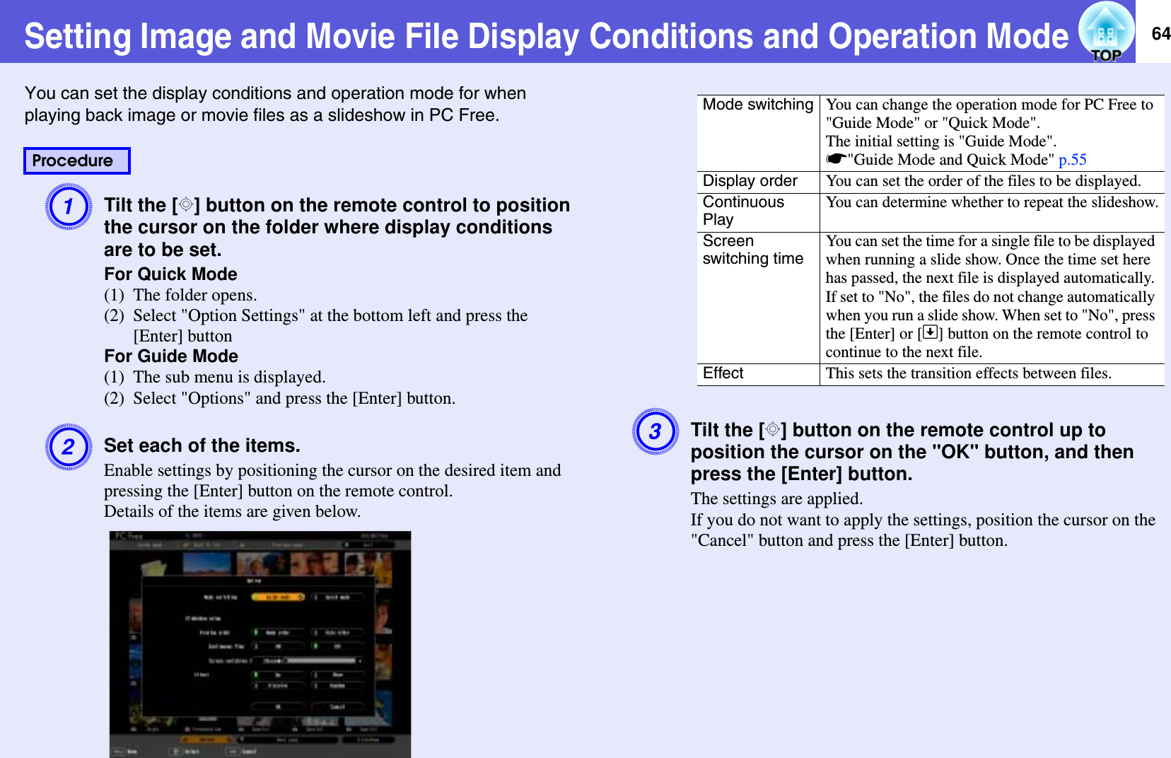 64Setting Image and Movie File Display Conditions and Operation ModeYou can set the display conditions and operation mode for when playing back image or movie files as a slideshow in PC Free.ATilt the [h] button on the remote control to position the cursor on the folder where display conditions are to be set.For Quick Mode(1) The folder opens.(2) Select &quot;Option Settings&quot; at the bottom left and press the [Enter] buttonFor Guide Mode(1) The sub menu is displayed.(2) Select &quot;Options&quot; and press the [Enter] button.BSet each of the items.Enable settings by positioning the cursor on the desired item and pressing the [Enter] button on the remote control.Details of the items are given below.CTilt the [h] button on the remote control up to position the cursor on the &quot;OK&quot; button, and then press the [Enter] button.The settings are applied.If you do not want to apply the settings, position the cursor on the &quot;Cancel&quot; button and press the [Enter] button.ProcedureMode switching You can change the operation mode for PC Free to &quot;Guide Mode&quot; or &quot;Quick Mode&quot;.The initial setting is &quot;Guide Mode&quot;.s&quot;Guide Mode and Quick Mode&quot; p.55Display order You can set the order of the files to be displayed.Continuous PlayYou can determine whether to repeat the slideshow.Screenswitching timeYou can set the time for a single file to be displayed when running a slide show. Once the time set here has passed, the next file is displayed automatically. If set to &quot;No&quot;, the files do not change automatically when you run a slide show. When set to &quot;No&quot;, press the [Enter] or []] button on the remote control to continue to the next file.Effect This sets the transition effects between files.