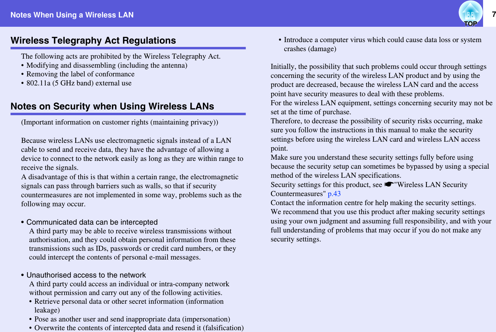 Notes When Using a Wireless LAN 7Wireless Telegraphy Act RegulationsThe following acts are prohibited by the Wireless Telegraphy Act.• Modifying and disassembling (including the antenna)• Removing the label of conformance• 802.11a (5 GHz band) external useNotes on Security when Using Wireless LANs(Important information on customer rights (maintaining privacy))Because wireless LANs use electromagnetic signals instead of a LAN cable to send and receive data, they have the advantage of allowing a device to connect to the network easily as long as they are within range to receive the signals.A disadvantage of this is that within a certain range, the electromagnetic signals can pass through barriers such as walls, so that if security countermeasures are not implemented in some way, problems such as the following may occur.• Communicated data can be interceptedA third party may be able to receive wireless transmissions without authorisation, and they could obtain personal information from these transmissions such as IDs, passwords or credit card numbers, or they could intercept the contents of personal e-mail messages.• Unauthorised access to the networkA third party could access an individual or intra-company network without permission and carry out any of the following activities.• Retrieve personal data or other secret information (information leakage)• Pose as another user and send inappropriate data (impersonation)• Overwrite the contents of intercepted data and resend it (falsification)• Introduce a computer virus which could cause data loss or system crashes (damage)Initially, the possibility that such problems could occur through settings concerning the security of the wireless LAN product and by using the product are decreased, because the wireless LAN card and the access point have security measures to deal with these problems.For the wireless LAN equipment, settings concerning security may not be set at the time of purchase.Therefore, to decrease the possibility of security risks occurring, make sure you follow the instructions in this manual to make the security settings before using the wireless LAN card and wireless LAN access point.Make sure you understand these security settings fully before using because the security setup can sometimes be bypassed by using a special method of the wireless LAN specifications.Security settings for this product, see s&quot;Wireless LAN Security Countermeasures&quot; p.43Contact the information centre for help making the security settings.We recommend that you use this product after making security settings using your own judgment and assuming full responsibility, and with your full understanding of problems that may occur if you do not make any security settings.