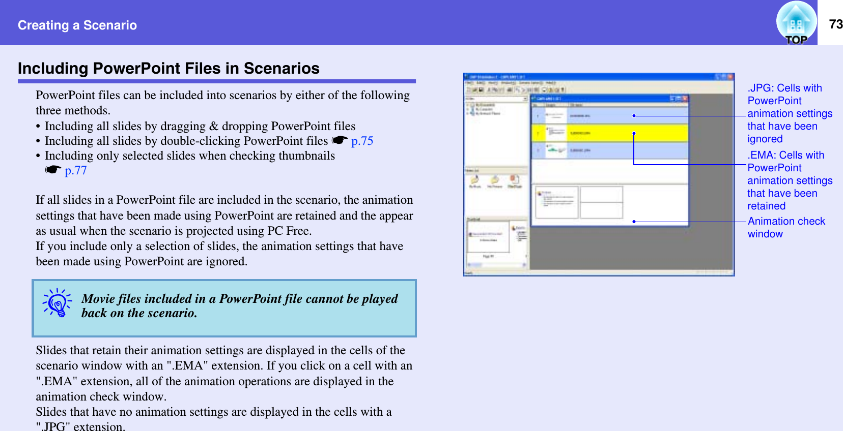 Creating a Scenario 73Including PowerPoint Files in ScenariosPowerPoint files can be included into scenarios by either of the following three methods.• Including all slides by dragging &amp; dropping PowerPoint files• Including all slides by double-clicking PowerPoint files sp.75• Including only selected slides when checking thumbnailssp.77If all slides in a PowerPoint file are included in the scenario, the animation settings that have been made using PowerPoint are retained and the appear as usual when the scenario is projected using PC Free.If you include only a selection of slides, the animation settings that have been made using PowerPoint are ignored.Slides that retain their animation settings are displayed in the cells of the scenario window with an &quot;.EMA&quot; extension. If you click on a cell with an &quot;.EMA&quot; extension, all of the animation operations are displayed in the animation check window.Slides that have no animation settings are displayed in the cells with a &quot;.JPG&quot; extension.qMovie files included in a PowerPoint file cannot be played back on the scenario..JPG: Cells with PowerPointanimation settings that have been ignored.EMA: Cells with PowerPoint animation settings that have been retainedAnimation check window