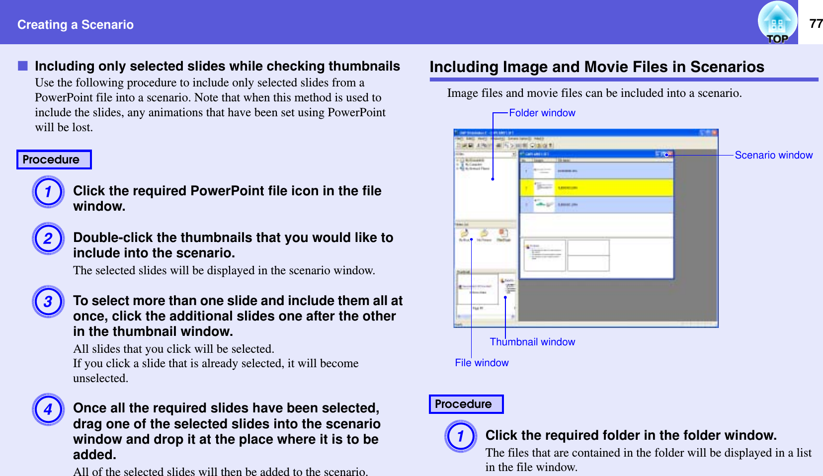 Creating a Scenario 77fIncluding only selected slides while checking thumbnailsUse the following procedure to include only selected slides from a PowerPoint file into a scenario. Note that when this method is used to include the slides, any animations that have been set using PowerPoint will be lost.AClick the required PowerPoint file icon in the file window.BDouble-click the thumbnails that you would like to include into the scenario.The selected slides will be displayed in the scenario window.CTo select more than one slide and include them all at once, click the additional slides one after the other in the thumbnail window.All slides that you click will be selected.If you click a slide that is already selected, it will become unselected.DOnce all the required slides have been selected, drag one of the selected slides into the scenario window and drop it at the place where it is to be added.All of the selected slides will then be added to the scenario.Including Image and Movie Files in ScenariosImage files and movie files can be included into a scenario.AClick the required folder in the folder window.The files that are contained in the folder will be displayed in a list in the file window.ProcedureProcedureFolder windowFile windowThumbnail windowScenario window