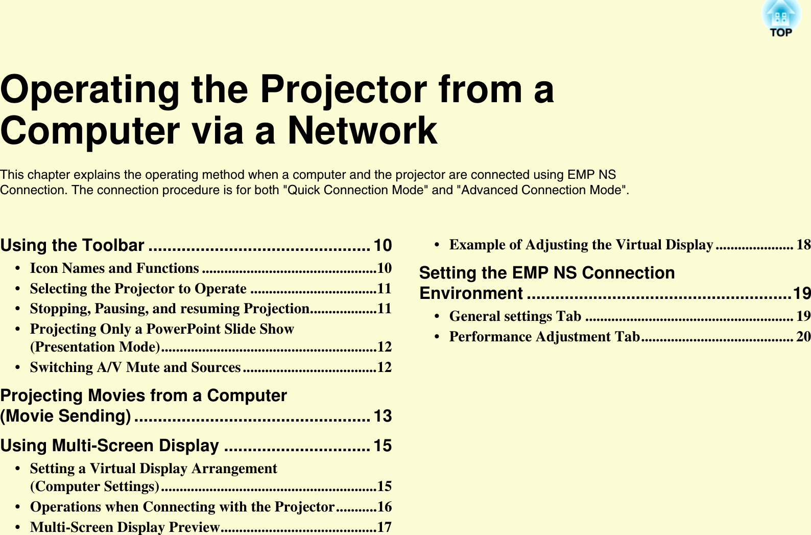 Operating the Projector from a Computer via a NetworkThis chapter explains the operating method when a computer and the projector are connected using EMP NS Connection. The connection procedure is for both &quot;Quick Connection Mode&quot; and &quot;Advanced Connection Mode&quot;.Using the Toolbar ...............................................10• Icon Names and Functions ...............................................10• Selecting the Projector to Operate ..................................11• Stopping, Pausing, and resuming Projection..................11• Projecting Only a PowerPoint Slide Show (Presentation Mode)..........................................................12• Switching A/V Mute and Sources ....................................12Projecting Movies from a Computer (Movie Sending) ..................................................13Using Multi-Screen Display ...............................15• Setting a Virtual Display Arrangement (Computer Settings)..........................................................15• Operations when Connecting with the Projector...........16• Multi-Screen Display Preview..........................................17• Example of Adjusting the Virtual Display ..................... 18Setting the EMP NS Connection Environment ........................................................19• General settings Tab ........................................................ 19• Performance Adjustment Tab......................................... 20