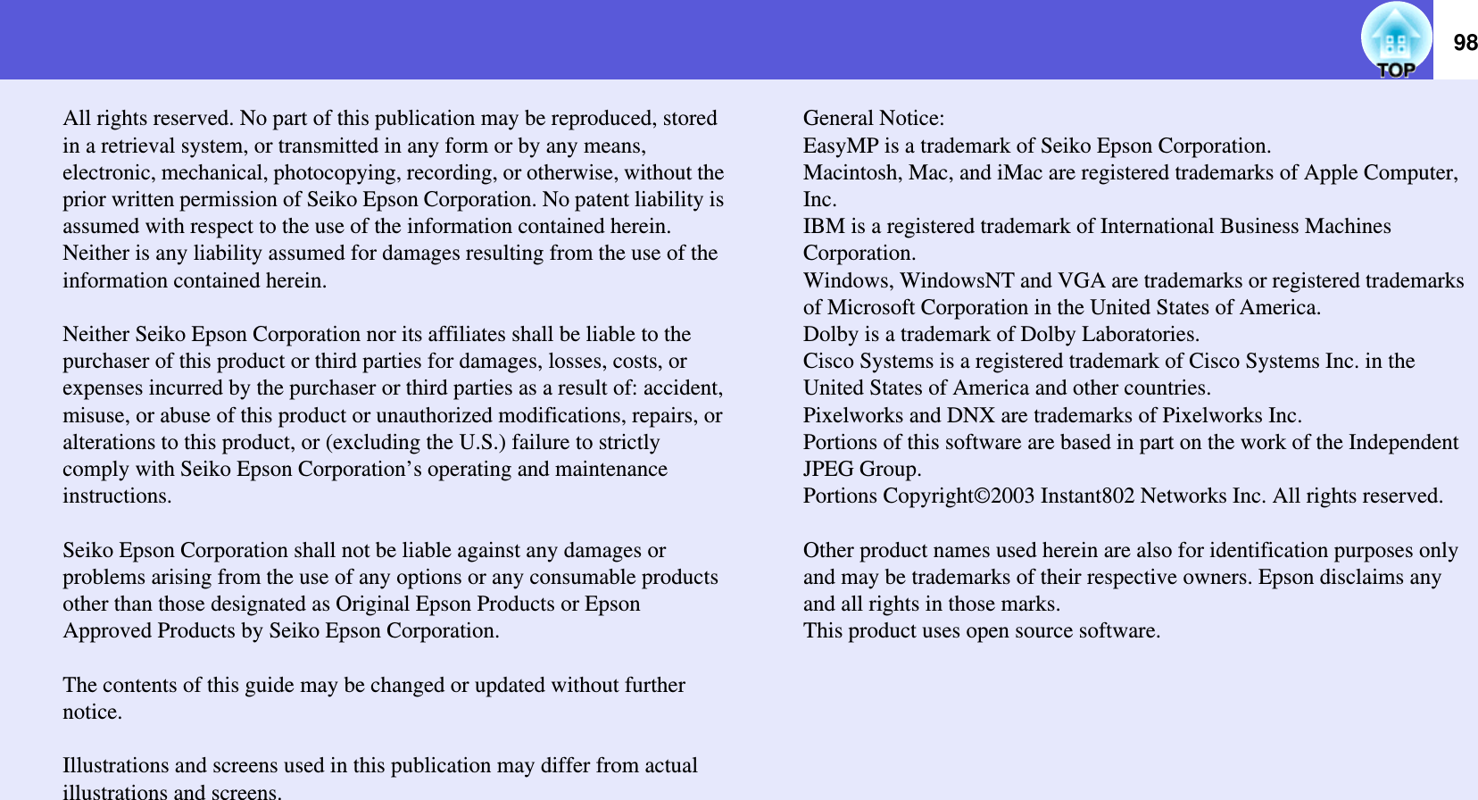 98All rights reserved. No part of this publication may be reproduced, stored in a retrieval system, or transmitted in any form or by any means, electronic, mechanical, photocopying, recording, or otherwise, without the prior written permission of Seiko Epson Corporation. No patent liability is assumed with respect to the use of the information contained herein. Neither is any liability assumed for damages resulting from the use of the information contained herein.Neither Seiko Epson Corporation nor its affiliates shall be liable to the purchaser of this product or third parties for damages, losses, costs, or expenses incurred by the purchaser or third parties as a result of: accident, misuse, or abuse of this product or unauthorized modifications, repairs, or alterations to this product, or (excluding the U.S.) failure to strictly comply with Seiko Epson Corporation’s operating and maintenance instructions.Seiko Epson Corporation shall not be liable against any damages or problems arising from the use of any options or any consumable products other than those designated as Original Epson Products or Epson Approved Products by Seiko Epson Corporation.The contents of this guide may be changed or updated without further notice.Illustrations and screens used in this publication may differ from actual illustrations and screens.General Notice: EasyMP is a trademark of Seiko Epson Corporation. Macintosh, Mac, and iMac are registered trademarks of Apple Computer, Inc.IBM is a registered trademark of International Business Machines Corporation.Windows, WindowsNT and VGA are trademarks or registered trademarks of Microsoft Corporation in the United States of America.Dolby is a trademark of Dolby Laboratories.Cisco Systems is a registered trademark of Cisco Systems Inc. in the United States of America and other countries.Pixelworks and DNX are trademarks of Pixelworks Inc.Portions of this software are based in part on the work of the Independent JPEG Group.Portions Copyright©2003 Instant802 Networks Inc. All rights reserved.Other product names used herein are also for identification purposes only and may be trademarks of their respective owners. Epson disclaims any and all rights in those marks.This product uses open source software.