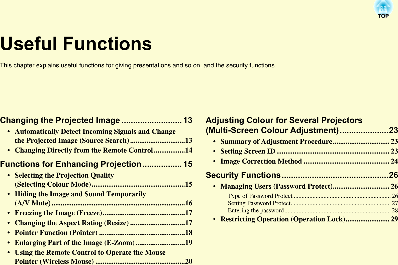 Useful FunctionsThis chapter explains useful functions for giving presentations and so on, and the security functions. Changing the Projected Image .......................... 13• Automatically Detect Incoming Signals and Change the Projected Image (Source Search) ..............................13• Changing Directly from the Remote Control .................14Functions for Enhancing Projection................. 15• Selecting the Projection Quality (Selecting Colour Mode)...................................................15• Hiding the Image and Sound Temporarily (A/V Mute) .........................................................................16• Freezing the Image (Freeze).............................................17• Changing the Aspect Ratiog (Resize) ..............................17• Pointer Function (Pointer) ...............................................18• Enlarging Part of the Image (E-Zoom) ...........................19• Using the Remote Control to Operate the Mouse Pointer (Wireless Mouse) .................................................20Adjusting Colour for Several Projectors (Multi-Screen Colour Adjustment).....................23• Summary of Adjustment Procedure............................... 23• Setting Screen ID .............................................................. 23• Image Correction Method ............................................... 24Security Functions..............................................26• Managing Users (Password Protect)............................... 26Type of Password Protect .............................................................. 26Setting Password Protect................................................................ 27Entering the password.................................................................... 28• Restricting Operation (Operation Lock)........................ 29