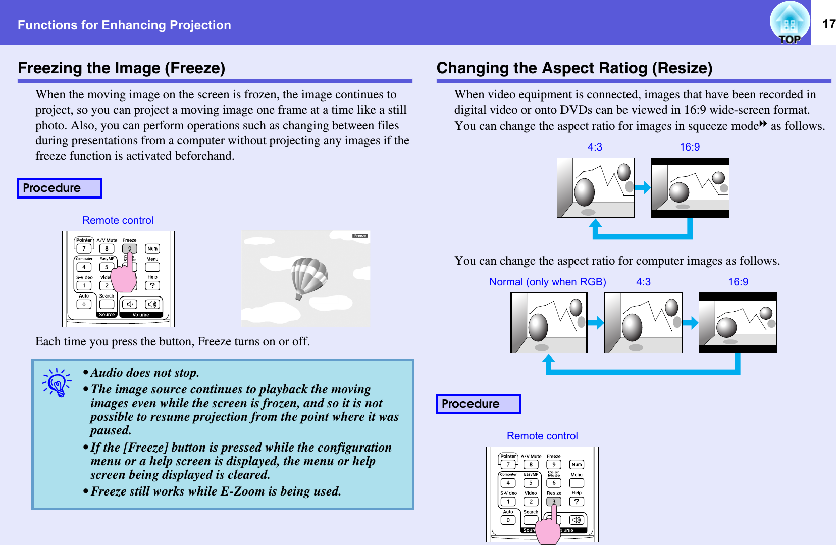 Functions for Enhancing Projection 17Freezing the Image (Freeze)When the moving image on the screen is frozen, the image continues to project, so you can project a moving image one frame at a time like a still photo. Also, you can perform operations such as changing between files during presentations from a computer without projecting any images if the freeze function is activated beforehand.Each time you press the button, Freeze turns on or off.Changing the Aspect Ratiog (Resize)When video equipment is connected, images that have been recorded in digital video or onto DVDs can be viewed in 16:9 wide-screen format. You can change the aspect ratio for images in squeeze modeg as follows. You can change the aspect ratio for computer images as follows.Procedureq• Audio does not stop. • The image source continues to playback the moving images even while the screen is frozen, and so it is not possible to resume projection from the point where it was paused. • If the [Freeze] button is pressed while the configuration menu or a help screen is displayed, the menu or help screen being displayed is cleared. • Freeze still works while E-Zoom is being used. Remote controlProcedure16:94:316:94:3Normal (only when RGB)Remote control