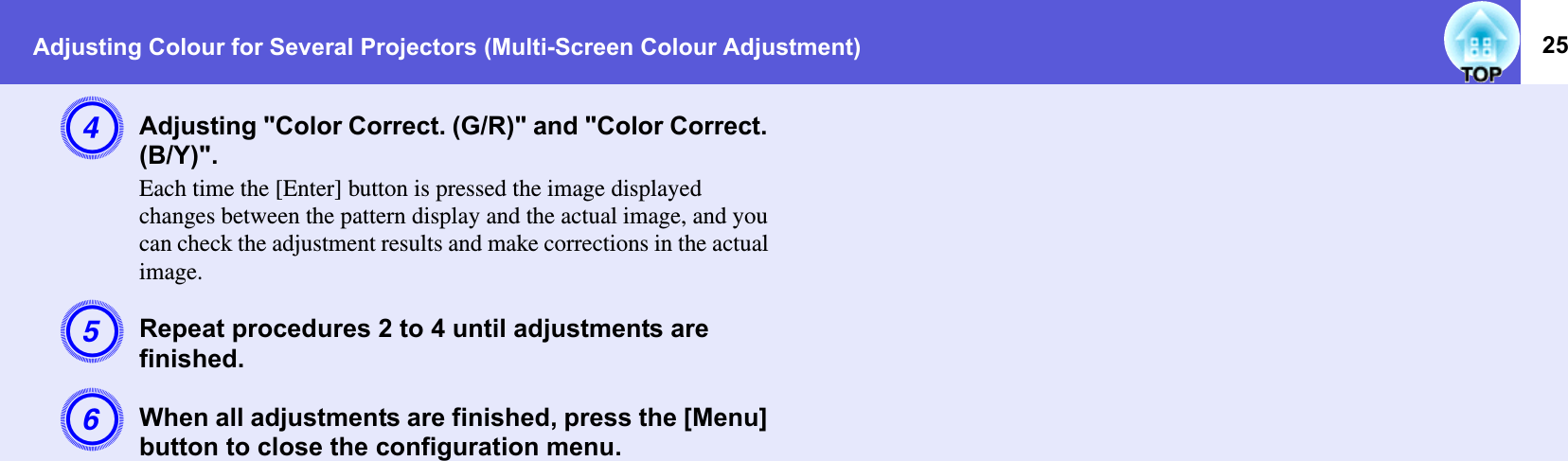 Adjusting Colour for Several Projectors (Multi-Screen Colour Adjustment) 25DAdjusting &quot;Color Correct. (G/R)&quot; and &quot;Color Correct. (B/Y)&quot;. Each time the [Enter] button is pressed the image displayed changes between the pattern display and the actual image, and you can check the adjustment results and make corrections in the actual image.ERepeat procedures 2 to 4 until adjustments are finished.FWhen all adjustments are finished, press the [Menu] button to close the configuration menu.