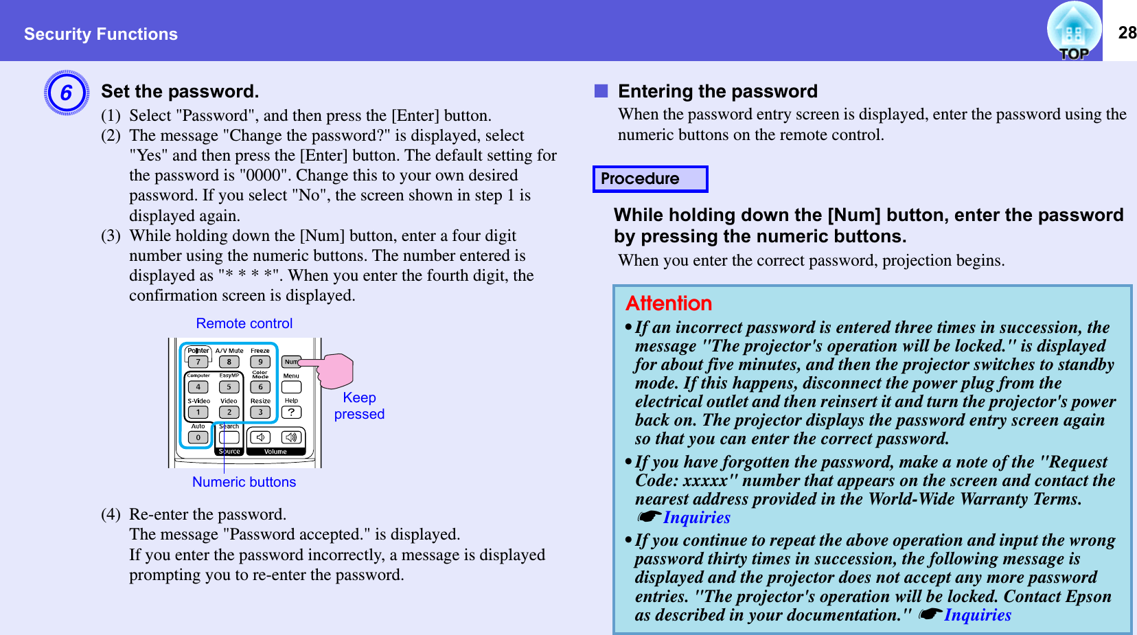 Security Functions 28FSet the password. (1) Select &quot;Password&quot;, and then press the [Enter] button.(2) The message &quot;Change the password?&quot; is displayed, select &quot;Yes&quot; and then press the [Enter] button. The default setting for the password is &quot;0000&quot;. Change this to your own desired password. If you select &quot;No&quot;, the screen shown in step 1 is displayed again.(3) While holding down the [Num] button, enter a four digit number using the numeric buttons. The number entered is displayed as &quot;* * * *&quot;. When you enter the fourth digit, the confirmation screen is displayed.(4) Re-enter the password. The message &quot;Password accepted.&quot; is displayed. If you enter the password incorrectly, a message is displayed prompting you to re-enter the password.fEntering the passwordWhen the password entry screen is displayed, enter the password using the numeric buttons on the remote control.While holding down the [Num] button, enter the password by pressing the numeric buttons.When you enter the correct password, projection begins.Remote controlNumeric buttonsKeep pressedProcedureAttention• If an incorrect password is entered three times in succession, the message &quot;The projector&apos;s operation will be locked.&quot; is displayed for about five minutes, and then the projector switches to standby mode. If this happens, disconnect the power plug from the electrical outlet and then reinsert it and turn the projector&apos;s power back on. The projector displays the password entry screen again so that you can enter the correct password. • If you have forgotten the password, make a note of the &quot;Request Code: xxxxx&quot; number that appears on the screen and contact the nearest address provided in the World-Wide Warranty Terms. sInquiries• If you continue to repeat the above operation and input the wrong password thirty times in succession, the following message is displayed and the projector does not accept any more password entries. &quot;The projector&apos;s operation will be locked. Contact Epson as described in your documentation.&quot; sInquiries