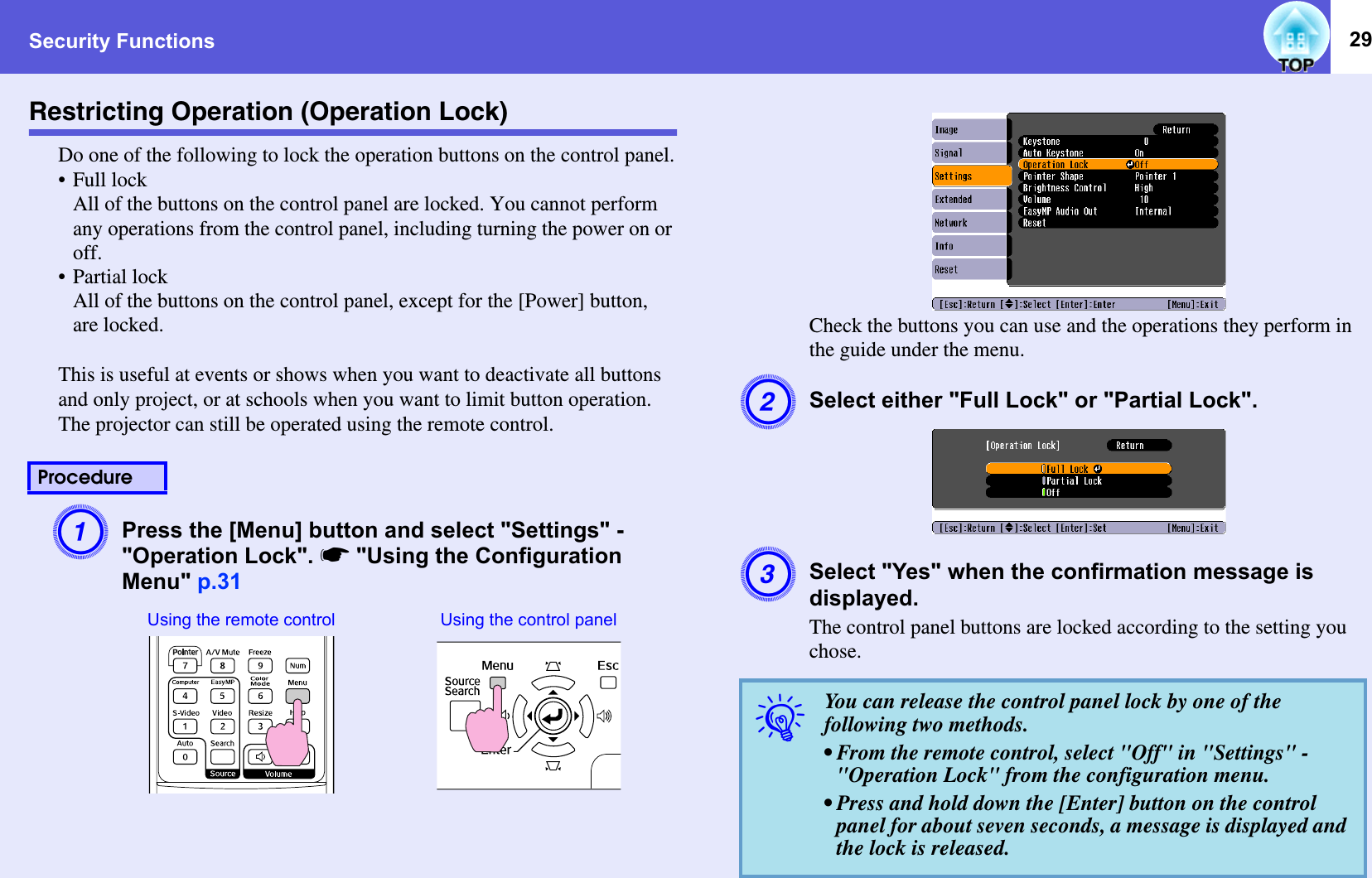 Security Functions 29Restricting Operation (Operation Lock)Do one of the following to lock the operation buttons on the control panel.•Full lockAll of the buttons on the control panel are locked. You cannot perform any operations from the control panel, including turning the power on or off.• Partial lockAll of the buttons on the control panel, except for the [Power] button, are locked.This is useful at events or shows when you want to deactivate all buttons and only project, or at schools when you want to limit button operation. The projector can still be operated using the remote control.APress the [Menu] button and select &quot;Settings&quot; - &quot;Operation Lock&quot;. s&quot;Using the Configuration Menu&quot; p.31Check the buttons you can use and the operations they perform in the guide under the menu.BSelect either &quot;Full Lock&quot; or &quot;Partial Lock&quot;.CSelect &quot;Yes&quot; when the confirmation message is displayed.The control panel buttons are locked according to the setting you chose.ProcedureUsing the remote control Using the control panelqYou can release the control panel lock by one of the following two methods.• From the remote control, select &quot;Off&quot; in &quot;Settings&quot; - &quot;Operation Lock&quot; from the configuration menu.• Press and hold down the [Enter] button on the control panel for about seven seconds, a message is displayed and the lock is released.
