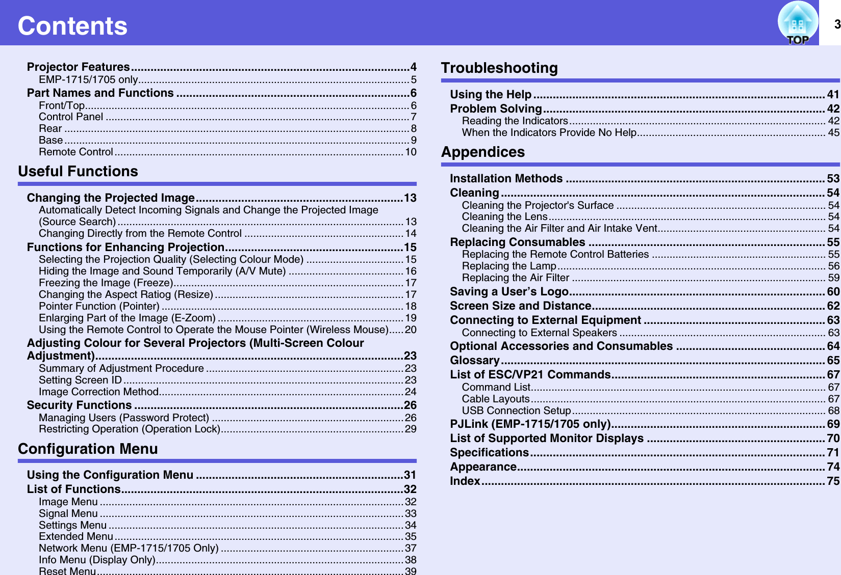 3ContentsProjector Features......................................................................................4EMP-1715/1705 only............................................................................................ 5Part Names and Functions ........................................................................6Front/Top.............................................................................................................. 6Control Panel ....................................................................................................... 7Rear ..................................................................................................................... 8Base ..................................................................................................................... 9Remote Control .................................................................................................. 10Useful FunctionsChanging the Projected Image................................................................13Automatically Detect Incoming Signals and Change the Projected Image (Source Search) ................................................................................................. 13Changing Directly from the Remote Control ...................................................... 14Functions for Enhancing Projection.......................................................15Selecting the Projection Quality (Selecting Colour Mode) ................................. 15Hiding the Image and Sound Temporarily (A/V Mute) ....................................... 16Freezing the Image (Freeze).............................................................................. 17Changing the Aspect Ratiog (Resize) ................................................................17Pointer Function (Pointer) .................................................................................. 18Enlarging Part of the Image (E-Zoom) ............................................................... 19Using the Remote Control to Operate the Mouse Pointer (Wireless Mouse)..... 20Adjusting Colour for Several Projectors (Multi-Screen Colour Adjustment)...............................................................................................23Summary of Adjustment Procedure ................................................................... 23Setting Screen ID ............................................................................................... 23Image Correction Method...................................................................................24Security Functions ...................................................................................26Managing Users (Password Protect) ................................................................. 26Restricting Operation (Operation Lock).............................................................. 29Configuration MenuUsing the Configuration Menu ................................................................31List of Functions.......................................................................................32Image Menu ....................................................................................................... 32Signal Menu ....................................................................................................... 33Settings Menu .................................................................................................... 34Extended Menu .................................................................................................. 35Network Menu (EMP-1715/1705 Only) ..............................................................37Info Menu (Display Only).................................................................................... 38Reset Menu........................................................................................................ 39TroubleshootingUsing the Help .......................................................................................... 41Problem Solving....................................................................................... 42Reading the Indicators....................................................................................... 42When the Indicators Provide No Help................................................................ 45AppendicesInstallation Methods ................................................................................ 53Cleaning .................................................................................................... 54Cleaning the Projector&apos;s Surface ....................................................................... 54Cleaning the Lens.............................................................................................. 54Cleaning the Air Filter and Air Intake Vent......................................................... 54Replacing Consumables ......................................................................... 55Replacing the Remote Control Batteries ........................................................... 55Replacing the Lamp........................................................................................... 56Replacing the Air Filter ...................................................................................... 59Saving a User’s Logo............................................................................... 60Screen Size and Distance........................................................................ 62Connecting to External Equipment ........................................................ 63Connecting to External Speakers ...................................................................... 63Optional Accessories and Consumables .............................................. 64Glossary.................................................................................................... 65List of ESC/VP21 Commands.................................................................. 67Command List.................................................................................................... 67Cable Layouts.................................................................................................... 67USB Connection Setup...................................................................................... 68PJLink (EMP-1715/1705 only).................................................................. 69List of Supported Monitor Displays ....................................................... 70Specifications........................................................................................... 71Appearance............................................................................................... 74Index.......................................................................................................... 75
