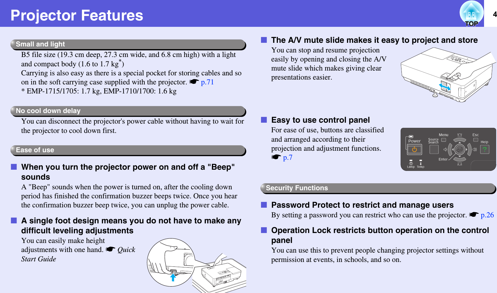 4Projector FeaturesB5 file size (19.3 cm deep, 27.3 cm wide, and 6.8 cm high) with a light and compact body (1.6 to 1.7 kg*)Carrying is also easy as there is a special pocket for storing cables and so on in the soft carrying case supplied with the projector. sp.71* EMP-1715/1705: 1.7 kg, EMP-1710/1700: 1.6 kgYou can disconnect the projector&apos;s power cable without having to wait for the projector to cool down first.fWhen you turn the projector power on and off a &quot;Beep&quot; soundsA &quot;Beep&quot; sounds when the power is turned on, after the cooling down period has finished the confirmation buzzer beeps twice. Once you hear the confirmation buzzer beep twice, you can unplug the power cable.fA single foot design means you do not have to make any difficult leveling adjustmentsYou can easily make height adjustments with one hand. sQuick Start GuidefThe A/V mute slide makes it easy to project and storeYou can stop and resume projection easily by opening and closing the A/V mute slide which makes giving clear presentations easier.fEasy to use control panelFor ease of use, buttons are classified and arranged according to their projection and adjustment functions. sp.7fPassword Protect to restrict and manage usersBy setting a password you can restrict who can use the projector. sp.26fOperation Lock restricts button operation on the control panelYou can use this to prevent people changing projector settings without permission at events, in schools, and so on. Small and lightNo cool down delayEase of useSecurity Functions