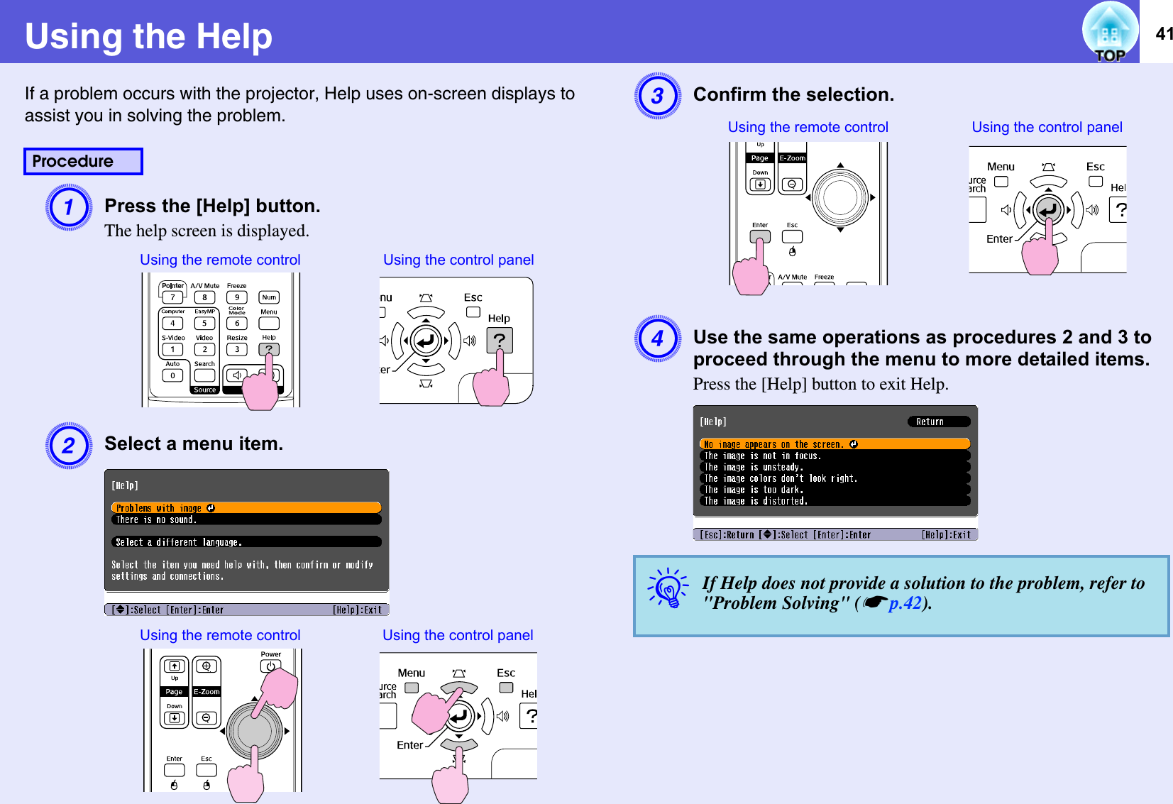 41Using the HelpIf a problem occurs with the projector, Help uses on-screen displays to assist you in solving the problem.    APress the [Help] button. The help screen is displayed.BSelect a menu item. CConfirm the selection. DUse the same operations as procedures 2 and 3 to proceed through the menu to more detailed items. Press the [Help] button to exit Help.ProcedureUsing the remote control Using the control panelUsing the remote control Using the control panelqIf Help does not provide a solution to the problem, refer to &quot;Problem Solving&quot; (sp.42).Using the control panelUsing the remote control