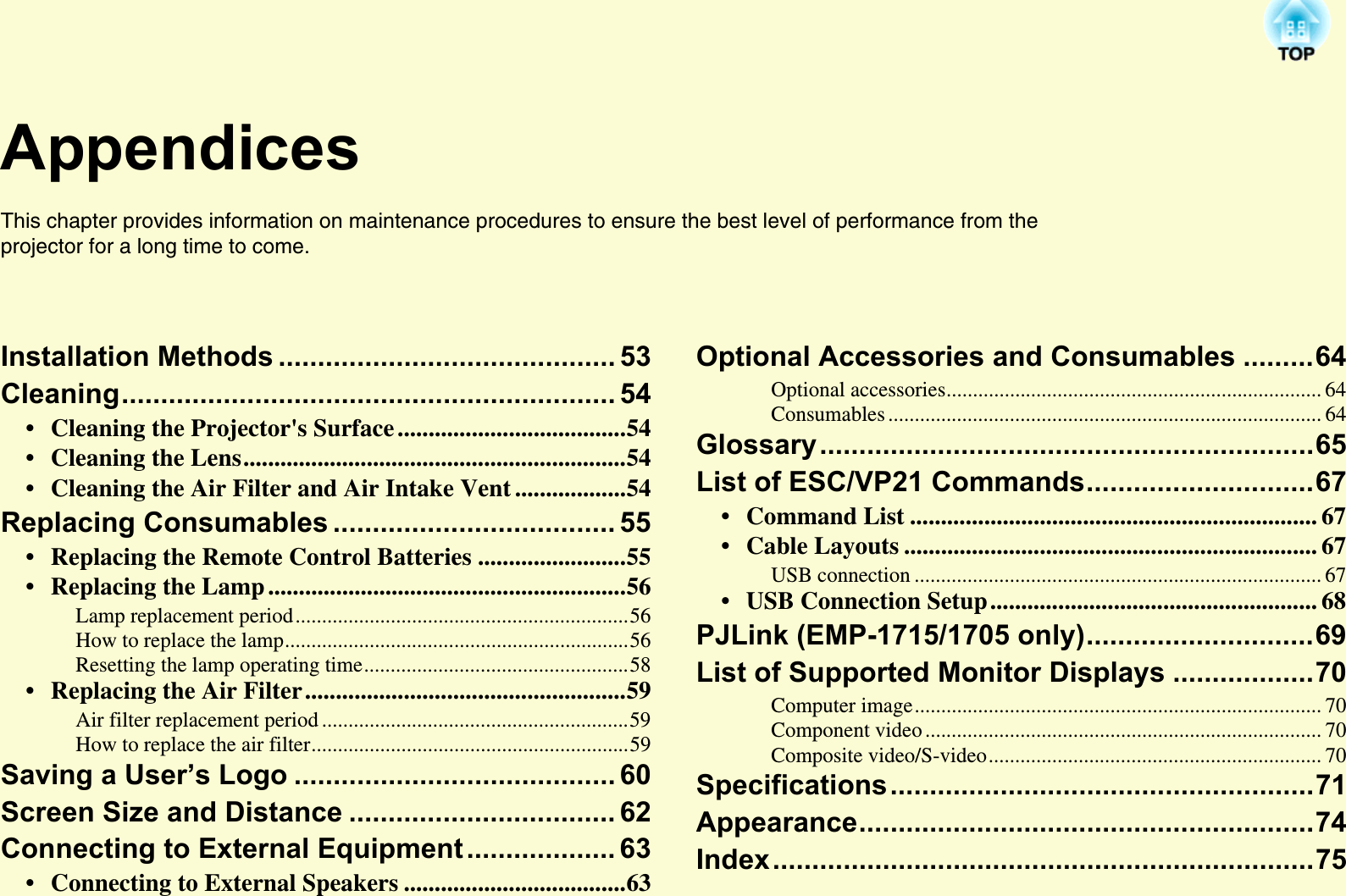 AppendicesThis chapter provides information on maintenance procedures to ensure the best level of performance from the projector for a long time to come. Installation Methods ........................................... 53Cleaning............................................................... 54• Cleaning the Projector&apos;s Surface .....................................54• Cleaning the Lens..............................................................54• Cleaning the Air Filter and Air Intake Vent ..................54Replacing Consumables .................................... 55• Replacing the Remote Control Batteries ........................55• Replacing the Lamp ..........................................................56Lamp replacement period...............................................................56How to replace the lamp.................................................................56Resetting the lamp operating time..................................................58• Replacing the Air Filter....................................................59Air filter replacement period ..........................................................59How to replace the air filter............................................................59Saving a User’s Logo ......................................... 60Screen Size and Distance .................................. 62Connecting to External Equipment................... 63• Connecting to External Speakers ....................................63Optional Accessories and Consumables .........64Optional accessories....................................................................... 64Consumables .................................................................................. 64Glossary...............................................................65List of ESC/VP21 Commands.............................67• Command List .................................................................. 67• Cable Layouts ................................................................... 67USB connection ............................................................................. 67• USB Connection Setup..................................................... 68PJLink (EMP-1715/1705 only).............................69List of Supported Monitor Displays ..................70Computer image............................................................................. 70Component video ........................................................................... 70Composite video/S-video............................................................... 70Specifications......................................................71Appearance..........................................................74Index.....................................................................75