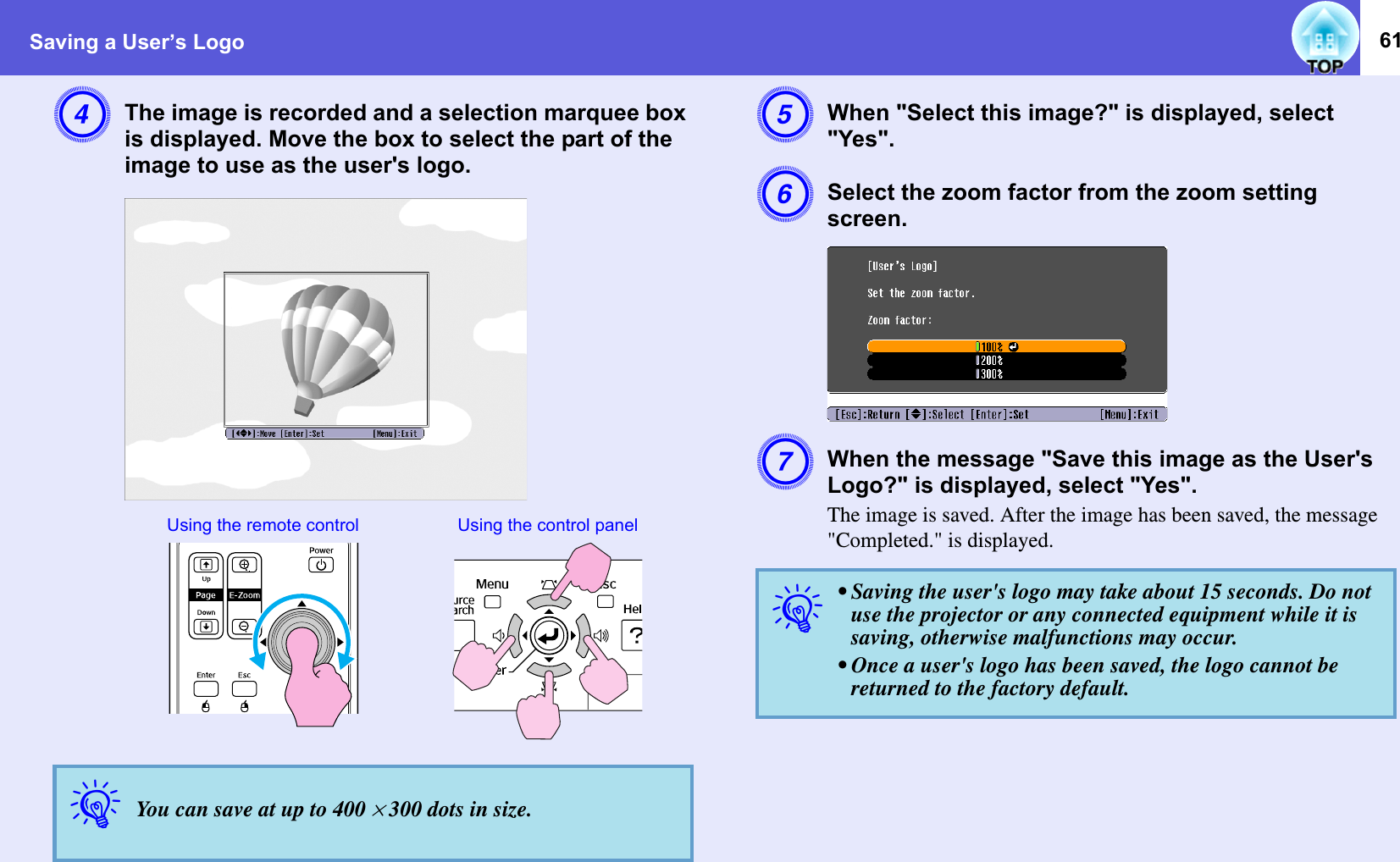 Saving a User’s Logo 61DThe image is recorded and a selection marquee box is displayed. Move the box to select the part of the image to use as the user&apos;s logo. EWhen &quot;Select this image?&quot; is displayed, select &quot;Yes&quot;. FSelect the zoom factor from the zoom setting screen. GWhen the message &quot;Save this image as the User&apos;s Logo?&quot; is displayed, select &quot;Yes&quot;. The image is saved. After the image has been saved, the message &quot;Completed.&quot; is displayed. qYou can save at up to 400 ^ 300 dots in size. Using the remote control Using the control panelq• Saving the user&apos;s logo may take about 15 seconds. Do not use the projector or any connected equipment while it is saving, otherwise malfunctions may occur. • Once a user&apos;s logo has been saved, the logo cannot be returned to the factory default. 