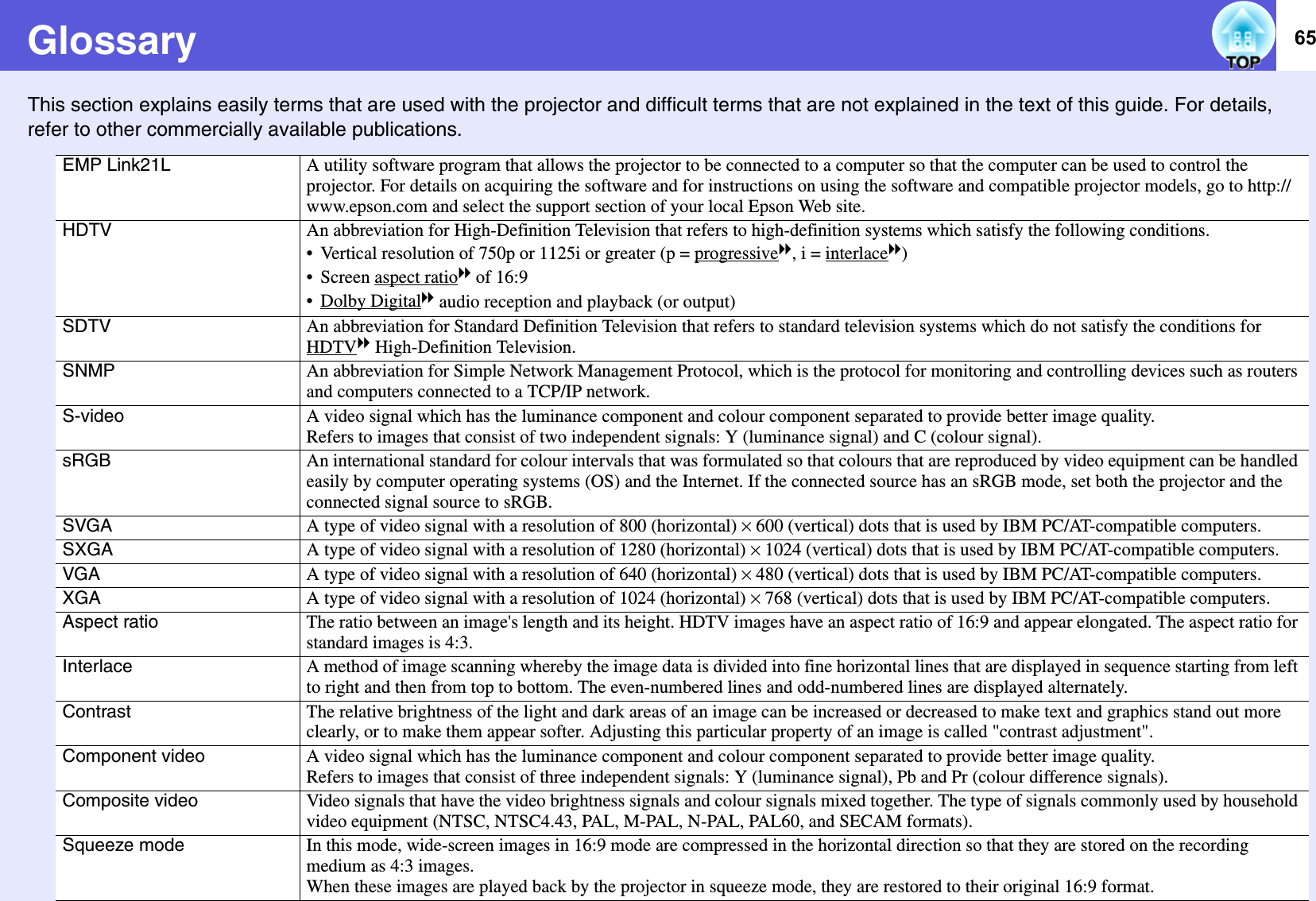 65GlossaryThis section explains easily terms that are used with the projector and difficult terms that are not explained in the text of this guide. For details, refer to other commercially available publications. EMP Link21L A utility software program that allows the projector to be connected to a computer so that the computer can be used to control the projector. For details on acquiring the software and for instructions on using the software and compatible projector models, go to http://www.epson.com and select the support section of your local Epson Web site.HDTV An abbreviation for High-Definition Television that refers to high-definition systems which satisfy the following conditions. • Vertical resolution of 750p or 1125i or greater (p = progressiveg, i = interlaceg)• Screen aspect ratiog of 16:9• Dolby Digitalg audio reception and playback (or output)SDTV An abbreviation for Standard Definition Television that refers to standard television systems which do not satisfy the conditions for HDTVg High-Definition Television. SNMP An abbreviation for Simple Network Management Protocol, which is the protocol for monitoring and controlling devices such as routers and computers connected to a TCP/IP network.S-video A video signal which has the luminance component and colour component separated to provide better image quality. Refers to images that consist of two independent signals: Y (luminance signal) and C (colour signal). sRGB An international standard for colour intervals that was formulated so that colours that are reproduced by video equipment can be handled easily by computer operating systems (OS) and the Internet. If the connected source has an sRGB mode, set both the projector and the connected signal source to sRGB.SVGA A type of video signal with a resolution of 800 (horizontal) ^ 600 (vertical) dots that is used by IBM PC/AT-compatible computers. SXGA A type of video signal with a resolution of 1280 (horizontal) ^ 1024 (vertical) dots that is used by IBM PC/AT-compatible computers. VGA A type of video signal with a resolution of 640 (horizontal) ^ 480 (vertical) dots that is used by IBM PC/AT-compatible computers. XGA A type of video signal with a resolution of 1024 (horizontal) ^ 768 (vertical) dots that is used by IBM PC/AT-compatible computers.Aspect ratio The ratio between an image&apos;s length and its height. HDTV images have an aspect ratio of 16:9 and appear elongated. The aspect ratio for standard images is 4:3. Interlace A method of image scanning whereby the image data is divided into fine horizontal lines that are displayed in sequence starting from left to right and then from top to bottom. The even-numbered lines and odd-numbered lines are displayed alternately. Contrast The relative brightness of the light and dark areas of an image can be increased or decreased to make text and graphics stand out more clearly, or to make them appear softer. Adjusting this particular property of an image is called &quot;contrast adjustment&quot;. Component video A video signal which has the luminance component and colour component separated to provide better image quality. Refers to images that consist of three independent signals: Y (luminance signal), Pb and Pr (colour difference signals). Composite video Video signals that have the video brightness signals and colour signals mixed together. The type of signals commonly used by household video equipment (NTSC, NTSC4.43, PAL, M-PAL, N-PAL, PAL60, and SECAM formats). Squeeze mode In this mode, wide-screen images in 16:9 mode are compressed in the horizontal direction so that they are stored on the recording medium as 4:3 images. When these images are played back by the projector in squeeze mode, they are restored to their original 16:9 format. 