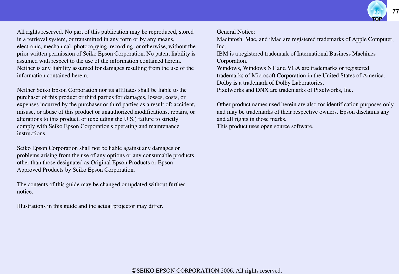 77All rights reserved. No part of this publication may be reproduced, stored in a retrieval system, or transmitted in any form or by any means, electronic, mechanical, photocopying, recording, or otherwise, without the prior written permission of Seiko Epson Corporation. No patent liability is assumed with respect to the use of the information contained herein. Neither is any liability assumed for damages resulting from the use of the information contained herein.Neither Seiko Epson Corporation nor its affiliates shall be liable to the purchaser of this product or third parties for damages, losses, costs, or expenses incurred by the purchaser or third parties as a result of: accident, misuse, or abuse of this product or unauthorized modifications, repairs, or alterations to this product, or (excluding the U.S.) failure to strictly comply with Seiko Epson Corporation&apos;s operating and maintenance instructions.Seiko Epson Corporation shall not be liable against any damages or problems arising from the use of any options or any consumable products other than those designated as Original Epson Products or Epson Approved Products by Seiko Epson Corporation.The contents of this guide may be changed or updated without further notice.Illustrations in this guide and the actual projector may differ.General Notice:Macintosh, Mac, and iMac are registered trademarks of Apple Computer, Inc.IBM is a registered trademark of International Business Machines Corporation.Windows, Windows NT and VGA are trademarks or registered trademarks of Microsoft Corporation in the United States of America.Dolby is a trademark of Dolby Laboratories.Pixelworks and DNX are trademarks of Pixelworks, Inc.Other product names used herein are also for identification purposes only and may be trademarks of their respective owners. Epson disclaims any and all rights in those marks.This product uses open source software.ZSEIKO EPSON CORPORATION 2006. All rights reserved.