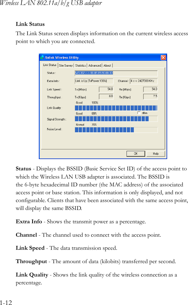 Wireless LAN 802.11a/b/g USB adapter1-12Link StatusThe Link Status screen displays information on the current wireless access point to which you are connected. Status - Displays the BSSID (Basic Service Set ID) of the access point to which the Wireless LAN USB adapter is associated. The BSSID is the 6-byte hexadecimal ID number (the MAC address) of the associated access point or base station. This information is only displayed, and not configurable. Clients that have been associated with the same access point, will display the same BSSID.Extra Info - Shows the transmit power as a percentage.Channel - The channel used to connect with the access point.Link Speed - The data transmission speed.Throughput - The amount of data (kilobits) transferred per second.Link Quality - Shows the link quality of the wireless connection as a percentage.