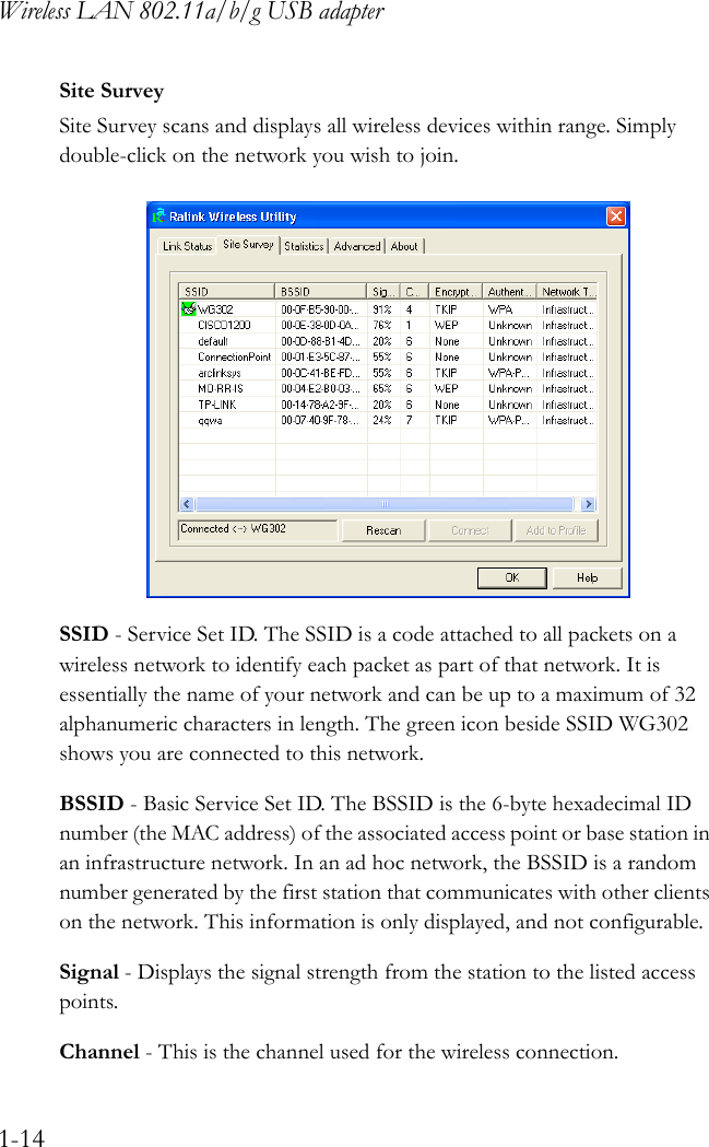 Wireless LAN 802.11a/b/g USB adapter1-14Site SurveySite Survey scans and displays all wireless devices within range. Simply double-click on the network you wish to join. SSID - Service Set ID. The SSID is a code attached to all packets on a wireless network to identify each packet as part of that network. It is essentially the name of your network and can be up to a maximum of 32 alphanumeric characters in length. The green icon beside SSID WG302 shows you are connected to this network.BSSID - Basic Service Set ID. The BSSID is the 6-byte hexadecimal ID number (the MAC address) of the associated access point or base station in an infrastructure network. In an ad hoc network, the BSSID is a random number generated by the first station that communicates with other clients on the network. This information is only displayed, and not configurable.Signal - Displays the signal strength from the station to the listed access points.Channel - This is the channel used for the wireless connection.