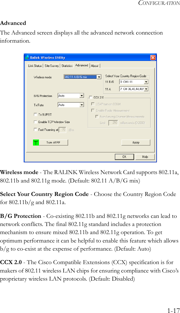 CONFIGURATION1-17AdvancedThe Advanced screen displays all the advanced network connection information. Wireless mode - The RALINK Wireless Network Card supports 802.11a, 802.11b and 802.11g mode. (Default: 802.11 A/B/G mix)Select Your Country Region Code - Choose the Country Region Code for 802.11b/g and 802.11a.B/G Protection - Co-existing 802.11b and 802.11g networks can lead to network conflicts. The final 802.11g standard includes a protection mechanism to ensure mixed 802.11b and 802.11g operation. To get optimum performance it can be helpful to enable this feature which allows b/g to co-exist at the expense of performance. (Default: Auto)CCX 2.0 - The Cisco Compatible Extensions (CCX) specification is for makers of 802.11 wireless LAN chips for ensuring compliance with Cisco’s proprietary wireless LAN protocols. (Default: Disabled)